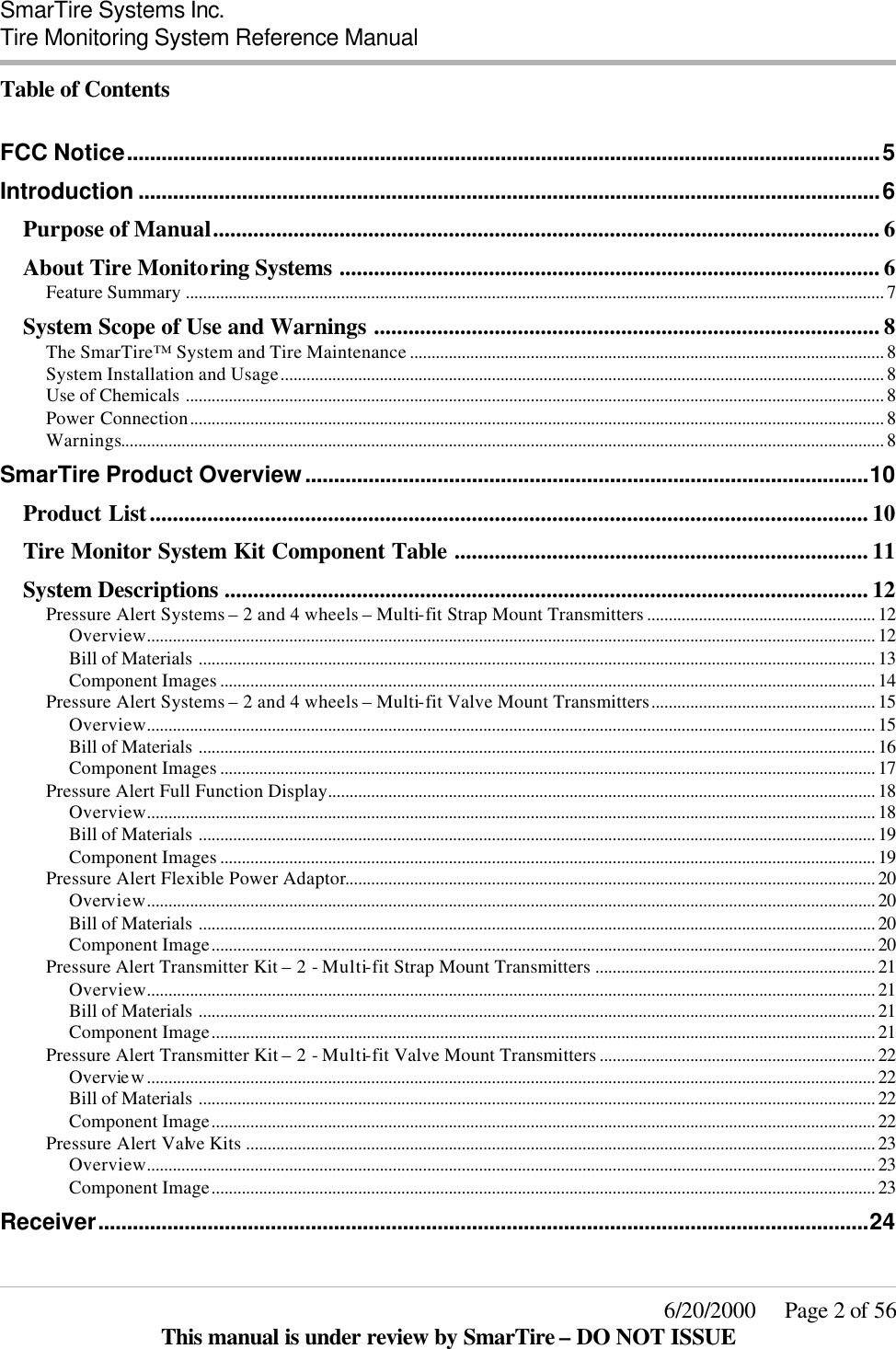  SmarTire Systems Inc.  Tire Monitoring System Reference Manual     6/20/2000     Page 2 of 56 This manual is under review by SmarTire – DO NOT ISSUE Table of Contents  FCC Notice...................................................................................................................................5 Introduction .................................................................................................................................6 Purpose of Manual.................................................................................................................... 6 About Tire Monitoring Systems .............................................................................................. 6 Feature Summary .................................................................................................................................................................. 7 System Scope of Use and Warnings ........................................................................................ 8 The SmarTire™ System and Tire Maintenance .............................................................................................................. 8 System Installation and Usage............................................................................................................................................ 8 Use of Chemicals .................................................................................................................................................................. 8 Power Connection................................................................................................................................................................. 8 Warnings................................................................................................................................................................................. 8 SmarTire Product Overview..................................................................................................10 Product List............................................................................................................................. 10 Tire Monitor System Kit Component Table ........................................................................ 11 System Descriptions ................................................................................................................ 12 Pressure Alert Systems – 2 and 4 wheels – Multi-fit Strap Mount Transmitters ..................................................... 12 Overview......................................................................................................................................................................... 12 Bill of Materials ............................................................................................................................................................. 13 Component Images ........................................................................................................................................................ 14 Pressure Alert Systems – 2 and 4 wheels – Multi-fit Valve Mount Transmitters.................................................... 15 Overview......................................................................................................................................................................... 15 Bill of Materials ............................................................................................................................................................. 16 Component Images ........................................................................................................................................................ 17 Pressure Alert Full Function Display............................................................................................................................... 18 Overview......................................................................................................................................................................... 18 Bill of Materials ............................................................................................................................................................. 19 Component Images ........................................................................................................................................................ 19 Pressure Alert Flexible Power Adaptor........................................................................................................................... 20 Overview......................................................................................................................................................................... 20 Bill of Materials ............................................................................................................................................................. 20 Component Image.......................................................................................................................................................... 20 Pressure Alert Transmitter Kit – 2 - Multi-fit Strap Mount Transmitters ................................................................. 21 Overview......................................................................................................................................................................... 21 Bill of Materials ............................................................................................................................................................. 21 Component Image.......................................................................................................................................................... 21 Pressure Alert Transmitter Kit – 2 - Multi-fit Valve Mount Transmitters ................................................................ 22 Overview......................................................................................................................................................................... 22 Bill of Materials ............................................................................................................................................................. 22 Component Image.......................................................................................................................................................... 22 Pressure Alert Valve Kits .................................................................................................................................................. 23 Overview......................................................................................................................................................................... 23 Component Image.......................................................................................................................................................... 23 Receiver......................................................................................................................................24 