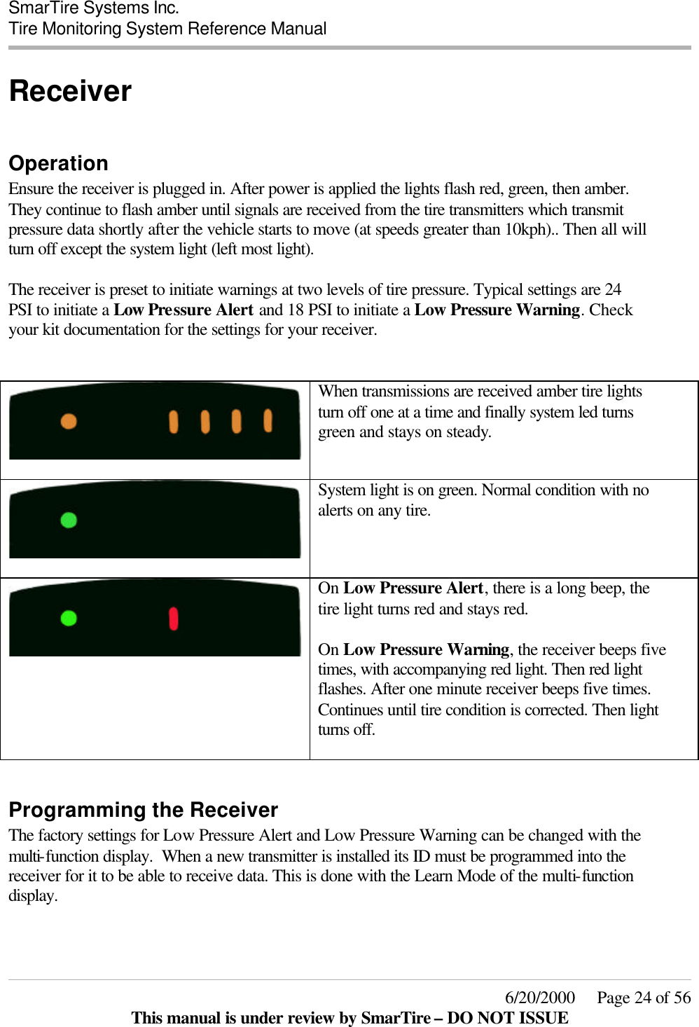  SmarTire Systems Inc.  Tire Monitoring System Reference Manual     6/20/2000     Page 24 of 56 This manual is under review by SmarTire – DO NOT ISSUE Receiver  Operation Ensure the receiver is plugged in. After power is applied the lights flash red, green, then amber. They continue to flash amber until signals are received from the tire transmitters which transmit pressure data shortly after the vehicle starts to move (at speeds greater than 10kph).. Then all will turn off except the system light (left most light).   The receiver is preset to initiate warnings at two levels of tire pressure. Typical settings are 24 PSI to initiate a Low Pressure Alert and 18 PSI to initiate a Low Pressure Warning. Check your kit documentation for the settings for your receiver.     When transmissions are received amber tire lights turn off one at a time and finally system led turns green and stays on steady.    System light is on green. Normal condition with no alerts on any tire.  On Low Pressure Alert, there is a long beep, the tire light turns red and stays red.  On Low Pressure Warning, the receiver beeps five times, with accompanying red light. Then red light flashes. After one minute receiver beeps five times. Continues until tire condition is corrected. Then light turns off.   Programming the Receiver The factory settings for Low Pressure Alert and Low Pressure Warning can be changed with the multi-function display.  When a new transmitter is installed its ID must be programmed into the receiver for it to be able to receive data. This is done with the Learn Mode of the multi-function display. 