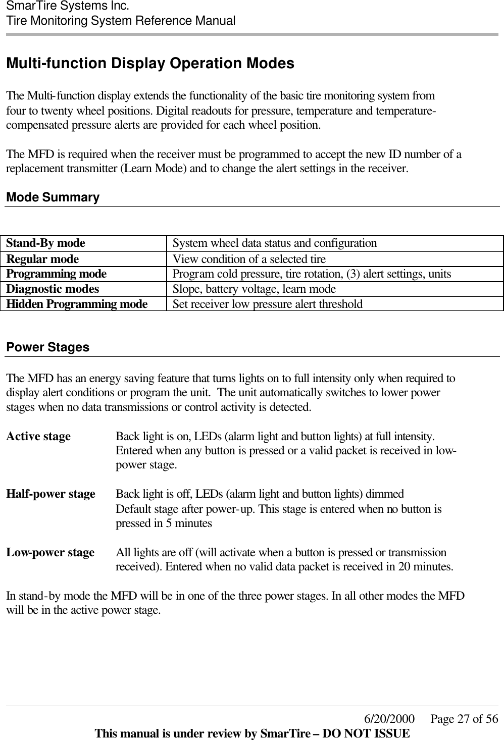  SmarTire Systems Inc.  Tire Monitoring System Reference Manual     6/20/2000     Page 27 of 56 This manual is under review by SmarTire – DO NOT ISSUE Multi-function Display Operation Modes  The Multi-function display extends the functionality of the basic tire monitoring system from four to twenty wheel positions. Digital readouts for pressure, temperature and temperature-compensated pressure alerts are provided for each wheel position.   The MFD is required when the receiver must be programmed to accept the new ID number of a replacement transmitter (Learn Mode) and to change the alert settings in the receiver.  Mode Summary   Stand-By mode System wheel data status and configuration Regular mode View condition of a selected tire Programming mode Program cold pressure, tire rotation, (3) alert settings, units Diagnostic modes Slope, battery voltage, learn mode Hidden Programming mode Set receiver low pressure alert threshold   Power Stages  The MFD has an energy saving feature that turns lights on to full intensity only when required to display alert conditions or program the unit.  The unit automatically switches to lower power stages when no data transmissions or control activity is detected.  Active stage Back light is on, LEDs (alarm light and button lights) at full intensity. Entered when any button is pressed or a valid packet is received in low-power stage.  Half-power stage Back light is off, LEDs (alarm light and button lights) dimmed Default stage after power-up. This stage is entered when no button is pressed in 5 minutes  Low-power stage All lights are off (will activate when a button is pressed or transmission received). Entered when no valid data packet is received in 20 minutes.  In stand-by mode the MFD will be in one of the three power stages. In all other modes the MFD will be in the active power stage.      