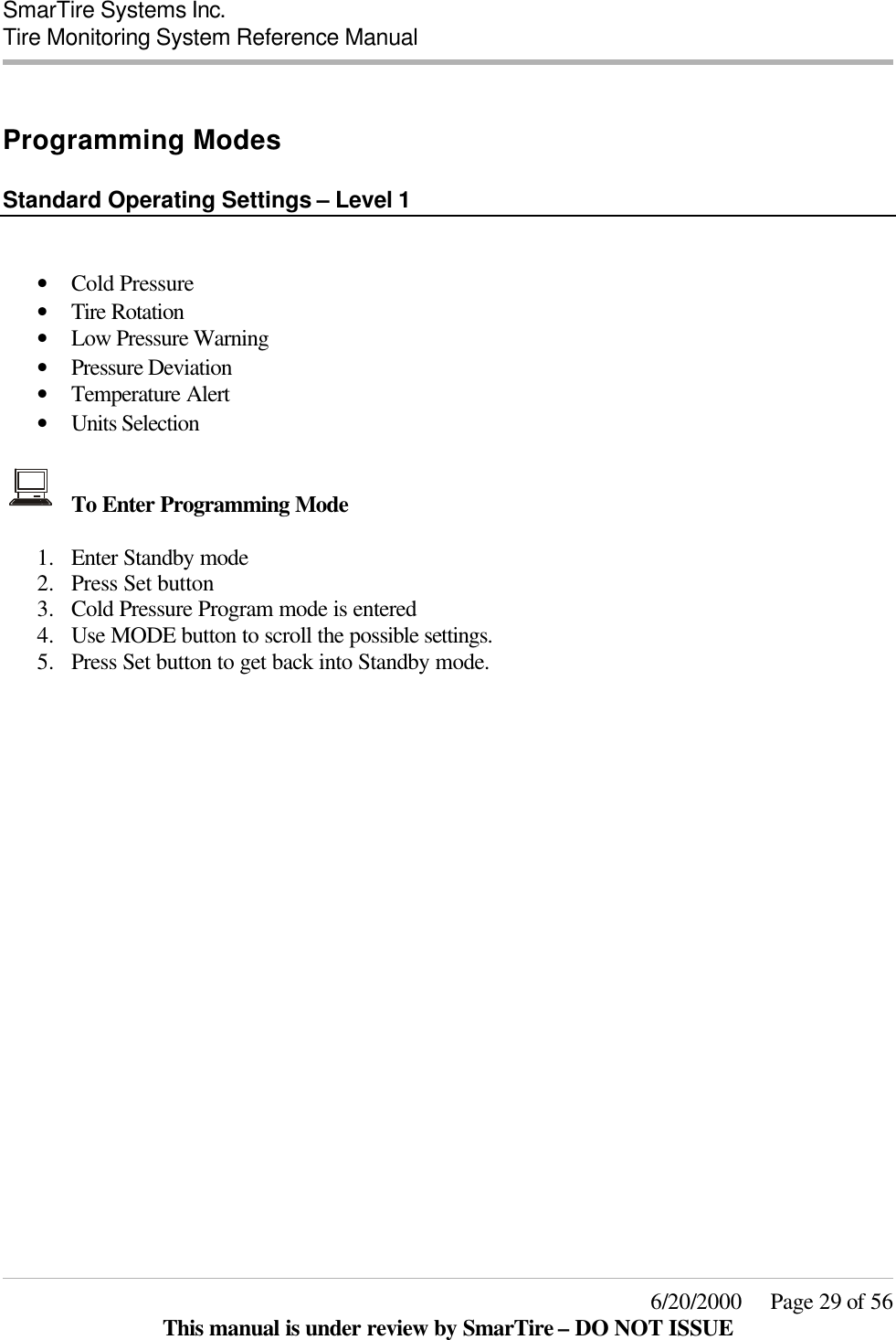  SmarTire Systems Inc.  Tire Monitoring System Reference Manual     6/20/2000     Page 29 of 56 This manual is under review by SmarTire – DO NOT ISSUE  Programming Modes   Standard Operating Settings – Level 1   • Cold Pressure  • Tire Rotation  • Low Pressure Warning  • Pressure Deviation  • Temperature Alert  • Units Selection    To Enter Programming Mode  1.  Enter Standby mode 2.  Press Set button 3.  Cold Pressure Program mode is entered 4.  Use MODE button to scroll the possible settings. 5.  Press Set button to get back into Standby mode.   