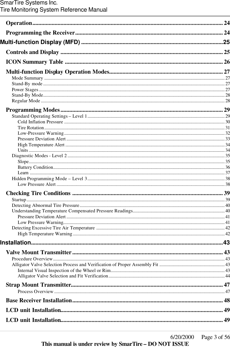  SmarTire Systems Inc.  Tire Monitoring System Reference Manual     6/20/2000     Page 3 of 56 This manual is under review by SmarTire – DO NOT ISSUE Operation................................................................................................................................. 24 Programming the Receiver.................................................................................................... 24 Multi-function Display (MFD) ................................................................................................25 Controls and Display .............................................................................................................. 25 ICON Summary Table ........................................................................................................... 26 Multi-function Display Operation Modes............................................................................. 27 Mode Summary ................................................................................................................................................................... 27 Stand-By mode .................................................................................................................................................................... 27 Power Stages........................................................................................................................................................................ 27 Stand-By Mode.................................................................................................................................................................... 28 Regular Mode ...................................................................................................................................................................... 28 Programming Modes.............................................................................................................. 29 Standard Operating Settings – Level 1............................................................................................................................ 29 Cold Inflation Pressure ................................................................................................................................................. 30 Tire Rotation................................................................................................................................................................... 31 Low-Pressure Warning................................................................................................................................................. 32 Pressure Deviation Alert ............................................................................................................................................... 33 High Temperature Alert ................................................................................................................................................ 34 Units ................................................................................................................................................................................. 34 Diagnostic Modes - Level 2 .............................................................................................................................................. 35 Slope................................................................................................................................................................................. 35 Battery Condition........................................................................................................................................................... 36 Learn ................................................................................................................................................................................ 37 Hidden Programming Mode – Level 3............................................................................................................................ 38 Low Pressure Alert ........................................................................................................................................................ 38 Checking Tire Conditions ...................................................................................................... 39 Startup................................................................................................................................................................................... 39 Detecting Abnormal Tire Pressure................................................................................................................................... 40 Understanding Temperature Compensated Pressure Readings................................................................................... 40 Pressure Deviation Alert ............................................................................................................................................... 41 Low Pressure Warning.................................................................................................................................................. 41 Detecting Excessive Tire Air Temperature .................................................................................................................... 42 High Temperature Warning ......................................................................................................................................... 42 Installation..................................................................................................................................43 Valve Mount Transmitter...................................................................................................... 43 Procedure Overview........................................................................................................................................................... 43 Alligator Valve Selection Process and Verification of Proper Assembly Fit ........................................................... 43 Internal Visual Inspection of the Wheel or Rim....................................................................................................... 43 Alligator Valve Selection and Fit Verification......................................................................................................... 44 Strap Mount Transmitter....................................................................................................... 47 Process Overview .......................................................................................................................................................... 47 Base Receiver Installation...................................................................................................... 48 LCD unit Installation.............................................................................................................. 49 LCD unit Installation.............................................................................................................. 49 