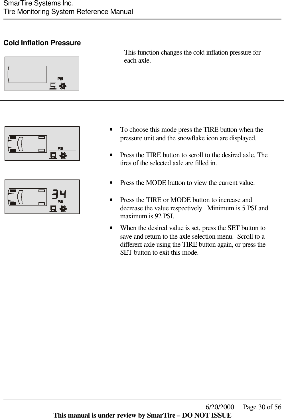  SmarTire Systems Inc.  Tire Monitoring System Reference Manual     6/20/2000     Page 30 of 56 This manual is under review by SmarTire – DO NOT ISSUE  Cold Inflation Pressure     This function changes the cold inflation pressure for each axle.         • To choose this mode press the TIRE button when the pressure unit and the snowflake icon are displayed.  • Press the TIRE button to scroll to the desired axle. The tires of the selected axle are filled in.     • Press the MODE button to view the current value.    • Press the TIRE or MODE button to increase and decrease the value respectively.  Minimum is 5 PSI and maximum is 92 PSI.  • When the desired value is set, press the SET button to save and return to the axle selection menu.  Scroll to a different axle using the TIRE button again, or press the SET button to exit this mode.      