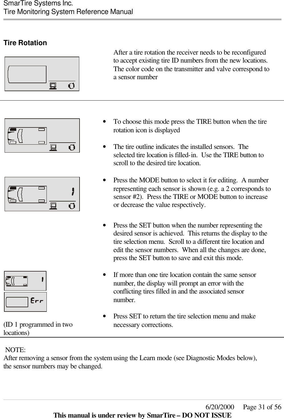  SmarTire Systems Inc.  Tire Monitoring System Reference Manual     6/20/2000     Page 31 of 56 This manual is under review by SmarTire – DO NOT ISSUE  Tire Rotation     After a tire rotation the receiver needs to be reconfigured to accept existing tire ID numbers from the new locations.  The color code on the transmitter and valve correspond to a sensor number     • To choose this mode press the TIRE button when the tire rotation icon is displayed  • The tire outline indicates the installed sensors.  The selected tire location is filled-in.  Use the TIRE button to scroll to the desired tire location.      • Press the MODE button to select it for editing.  A number representing each sensor is shown (e.g. a 2 corresponds to sensor #2).  Press the TIRE or MODE button to increase or decrease the value respectively.    • Press the SET button when the number representing the desired sensor is achieved.  This returns the display to the tire selection menu.  Scroll to a different tire location and edit the sensor numbers.  When all the changes are done, press the SET button to save and exit this mode.      (ID 1 programmed in two locations) • If more than one tire location contain the same sensor number, the display will prompt an error with the conflicting tires filled in and the associated sensor number.  • Press SET to return the tire selection menu and make necessary corrections.    NOTE: After removing a sensor from the system using the Learn mode (see Diagnostic Modes below), the sensor numbers may be changed.  