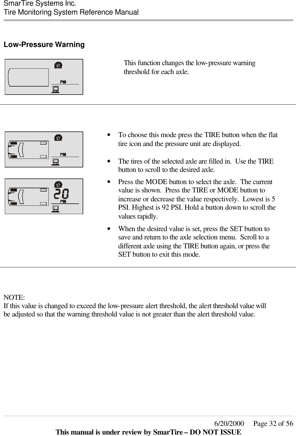  SmarTire Systems Inc.  Tire Monitoring System Reference Manual     6/20/2000     Page 32 of 56 This manual is under review by SmarTire – DO NOT ISSUE  Low-Pressure Warning      This function changes the low-pressure warning threshold for each axle.         • To choose this mode press the TIRE button when the flat tire icon and the pressure unit are displayed.  • The tires of the selected axle are filled in.  Use the TIRE button to scroll to the desired axle.     • Press the MODE button to select the axle.  The current value is shown.  Press the TIRE or MODE button to increase or decrease the value respectively.  Lowest is 5 PSI. Highest is 92 PSI. Hold a button down to scroll the values rapidly.  • When the desired value is set, press the SET button to save and return to the axle selection menu.  Scroll to a different axle using the TIRE button again, or press the SET button to exit this mode.     NOTE: If this value is changed to exceed the low-pressure alert threshold, the alert threshold value will be adjusted so that the warning threshold value is not greater than the alert threshold value. 