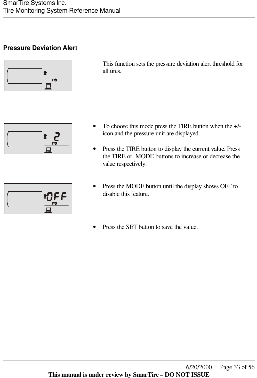  SmarTire Systems Inc.  Tire Monitoring System Reference Manual     6/20/2000     Page 33 of 56 This manual is under review by SmarTire – DO NOT ISSUE   Pressure Deviation Alert      This function sets the pressure deviation alert threshold for all tires.        • To choose this mode press the TIRE button when the +/- icon and the pressure unit are displayed.  • Press the TIRE button to display the current value. Press the TIRE or  MODE buttons to increase or decrease the value respectively.     • Press the MODE button until the display shows OFF to disable this feature.  • Press the SET button to save the value.   