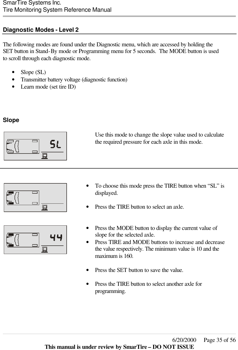  SmarTire Systems Inc.  Tire Monitoring System Reference Manual     6/20/2000     Page 35 of 56 This manual is under review by SmarTire – DO NOT ISSUE  Diagnostic Modes - Level 2  The following modes are found under the Diagnostic menu, which are accessed by holding the SET button in Stand-By mode or Programming menu for 5 seconds.  The MODE button is used to scroll through each diagnostic mode.   • Slope (SL) • Transmitter battery voltage (diagnostic function) • Learn mode (set tire ID)    Slope      Use this mode to change the slope value used to calculate the required pressure for each axle in this mode.       • To choose this mode press the TIRE button when “SL” is displayed.  • Press the TIRE button to select an axle.    • Press the MODE button to display the current value of slope for the selected axle. • Press TIRE and MODE buttons to increase and decrease the value respectively. The minimum value is 10 and the maximum is 160.   • Press the SET button to save the value.  • Press the TIRE button to select another axle for programming.  