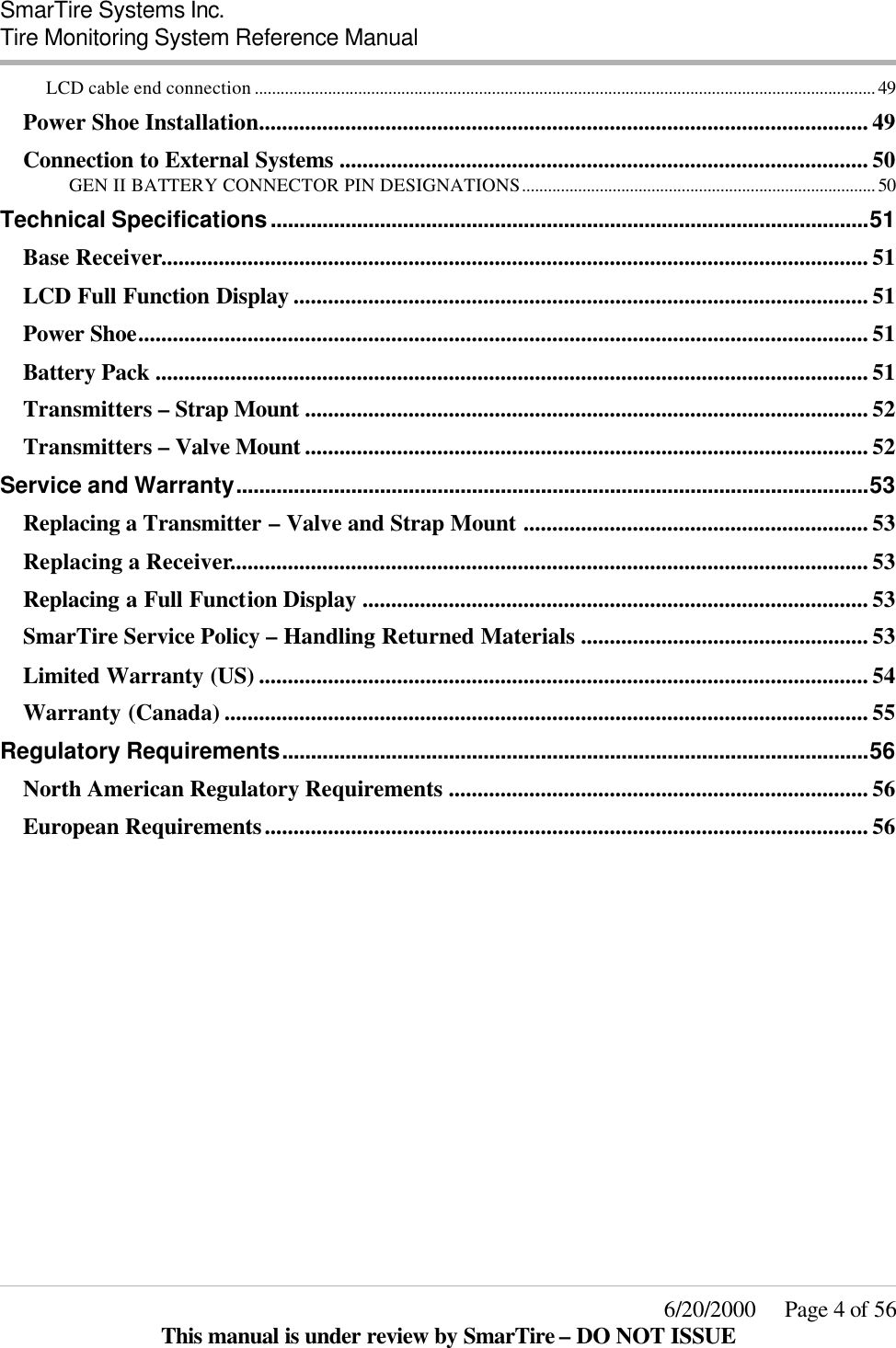  SmarTire Systems Inc.  Tire Monitoring System Reference Manual     6/20/2000     Page 4 of 56 This manual is under review by SmarTire – DO NOT ISSUE LCD cable end connection ................................................................................................................................................ 49 Power Shoe Installation.......................................................................................................... 49 Connection to External Systems ............................................................................................ 50 GEN II BATTERY CONNECTOR PIN DESIGNATIONS.................................................................................. 50 Technical Specifications........................................................................................................51 Base Receiver........................................................................................................................... 51 LCD Full Function Display .................................................................................................... 51 Power Shoe............................................................................................................................... 51 Battery Pack ............................................................................................................................ 51 Transmitters – Strap Mount .................................................................................................. 52 Transmitters – Valve Mount .................................................................................................. 52 Service and Warranty..............................................................................................................53 Replacing a Transmitter – Valve and Strap Mount ............................................................ 53 Replacing a Receiver............................................................................................................... 53 Replacing a Full Function Display ........................................................................................ 53 SmarTire Service Policy – Handling Returned Materials .................................................. 53 Limited Warranty (US) .......................................................................................................... 54 Warranty (Canada) ................................................................................................................ 55 Regulatory Requirements......................................................................................................56 North American Regulatory Requirements ......................................................................... 56 European Requirements......................................................................................................... 56   