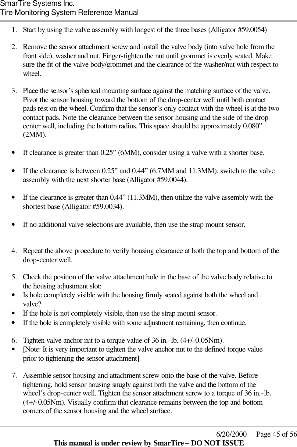  SmarTire Systems Inc.  Tire Monitoring System Reference Manual     6/20/2000     Page 45 of 56 This manual is under review by SmarTire – DO NOT ISSUE 1.  Start by using the valve assembly with longest of the three bases (Alligator #59.0054)  2.  Remove the sensor attachment screw and install the valve body (into valve hole from the front side), washer and nut. Finger-tighten the nut until grommet is evenly seated. Make sure the fit of the valve body/grommet and the clearance of the washer/nut with respect to wheel.  3.  Place the sensor’s spherical mounting surface against the matching surface of the valve. Pivot the sensor housing toward the bottom of the drop-center well until both contact pads rest on the wheel. Confirm that the sensor’s only contact with the wheel is at the two contact pads. Note the clearance between the sensor housing and the side of the drop-center well, including the bottom radius. This space should be approximately 0.080” (2MM).  • If clearance is greater than 0.25” (6MM), consider using a valve with a shorter base.  • If the clearance is between 0.25” and 0.44” (6.7MM and 11.3MM), switch to the valve assembly with the next shorter base (Alligator #59.0044).  • If the clearance is greater than 0.44” (11.3MM), then utilize the valve assembly with the shortest base (Alligator #59.0034).  • If no additional valve selections are available, then use the strap mount sensor.   4.  Repeat the above procedure to verify housing clearance at both the top and bottom of the drop-center well.   5.  Check the position of the valve attachment hole in the base of the valve body relative to the housing adjustment slot: • Is hole completely visible with the housing firmly seated against both the wheel and valve? • If the hole is not completely visible, then use the strap mount sensor. • If the hole is completely visible with some adjustment remaining, then continue.  6.  Tighten valve anchor nut to a torque value of 36 in.-lb. (4+/-0.05Nm).  • [Note: It is very important to tighten the valve anchor nut to the defined torque value prior to tightening the sensor attachment]   7.  Assemble sensor housing and attachment screw onto the base of the valve. Before tightening, hold sensor housing snugly against both the valve and the bottom of the wheel’s drop-center well. Tighten the sensor attachment screw to a torque of 36 in.-lb. (4+/-0.05Nm). Visually confirm that clearance remains between the top and bottom corners of the sensor housing and the wheel surface. 