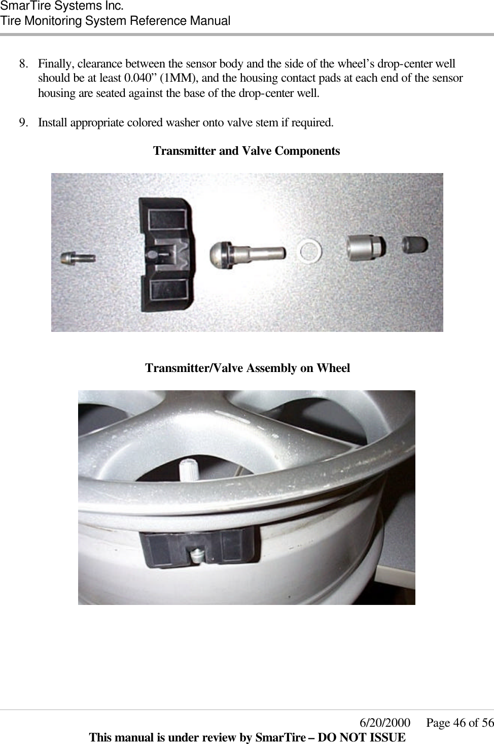  SmarTire Systems Inc.  Tire Monitoring System Reference Manual     6/20/2000     Page 46 of 56 This manual is under review by SmarTire – DO NOT ISSUE  8.  Finally, clearance between the sensor body and the side of the wheel’s drop-center well should be at least 0.040” (1MM), and the housing contact pads at each end of the sensor housing are seated against the base of the drop-center well.  9.  Install appropriate colored washer onto valve stem if required.  Transmitter and Valve Components     Transmitter/Valve Assembly on Wheel    