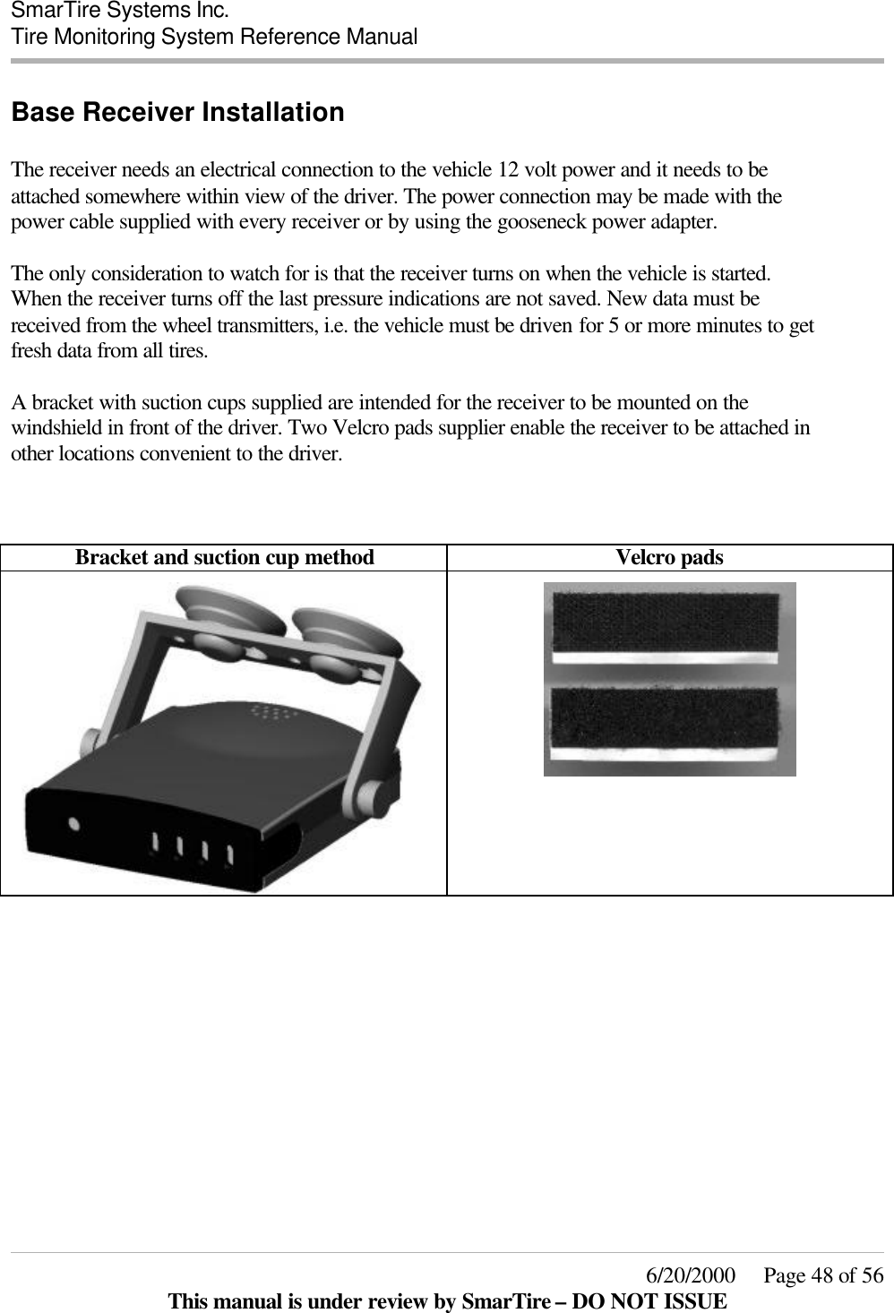  SmarTire Systems Inc.  Tire Monitoring System Reference Manual     6/20/2000     Page 48 of 56 This manual is under review by SmarTire – DO NOT ISSUE Base Receiver Installation  The receiver needs an electrical connection to the vehicle 12 volt power and it needs to be attached somewhere within view of the driver. The power connection may be made with the power cable supplied with every receiver or by using the gooseneck power adapter.  The only consideration to watch for is that the receiver turns on when the vehicle is started. When the receiver turns off the last pressure indications are not saved. New data must be received from the wheel transmitters, i.e. the vehicle must be driven for 5 or more minutes to get fresh data from all tires.  A bracket with suction cups supplied are intended for the receiver to be mounted on the windshield in front of the driver. Two Velcro pads supplier enable the receiver to be attached in other locations convenient to the driver.    Bracket and suction cup method Velcro pads                 