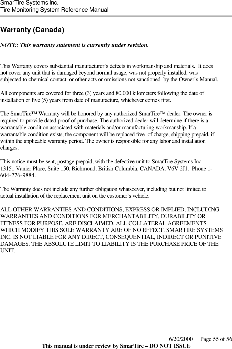  SmarTire Systems Inc.  Tire Monitoring System Reference Manual     6/20/2000     Page 55 of 56 This manual is under review by SmarTire – DO NOT ISSUE Warranty (Canada)  NOTE: This warranty statement is currently under revision.   This Warranty covers substantial manufacturer’s defects in workmanship and materials.  It does not cover any unit that is damaged beyond normal usage, was not properly installed, was subjected to chemical contact, or other acts or omissions not sanctioned  by the Owner’s Manual.  All components are covered for three (3) years and 80,000 kilometers following the date of installation or five (5) years from date of manufacture, whichever comes first.  The SmarTire™ Warranty will be honored by any authorized SmarTire™ dealer. The owner is required to provide dated proof of purchase. The authorized dealer will determine if there is a warrantable condition associated with materials and/or manufacturing workmanship. If a warrantable condition exists, the component will be replaced free  of charge, shipping prepaid, if within the applicable warranty period. The owner is responsible for any labor and installation charges.     This notice must be sent, postage prepaid, with the defective unit to SmarTire Systems Inc. 13151 Vanier Place, Suite 150, Richmond, British Columbia, CANADA, V6V 2J1.  Phone 1-604-276-9884.  The Warranty does not include any further obligation whatsoever, including but not limited to actual installation of the replacement unit on the customer’s vehicle.  ALL OTHER WARRANTIES AND CONDITIONS, EXPRESS OR IMPLIED, INCLUDING WARRANTIES AND CONDITIONS FOR MERCHANTABILITY, DURABILITY OR FITNESS FOR PURPOSE, ARE DISCLAIMED. ALL COLLATERAL AGREEMENTS WHICH MODIFY THIS SOLE WARRANTY ARE OF NO EFFECT. SMARTIRE SYSTEMS INC. IS NOT LIABLE FOR ANY DIRECT, CONSEQUENTIAL, INDIRECT OR PUNITIVE DAMAGES. THE ABSOLUTE LIMIT TO LIABILITY IS THE PURCHASE PRICE OF THE UNIT.     