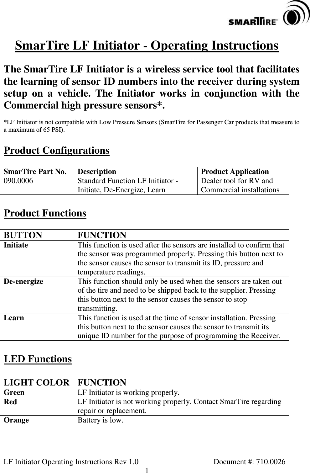 LF Initiator Operating Instructions Rev 1.0 Document #: 710.00261SmarTire LF Initiator - Operating InstructionsThe SmarTire LF Initiator is a wireless service tool that facilitatesthe learning of sensor ID numbers into the receiver during systemsetup on a vehicle. The Initiator works in conjunction with theCommercial high pressure sensors*.*LF Initiator is not compatible with Low Pressure Sensors (SmarTire for Passenger Car products that measure toa maximum of 65 PSI).Product ConfigurationsSmarTire Part No. Description Product Application090.0006 Standard Function LF Initiator -Initiate, De-Energize, LearnDealer tool for RV andCommercial installationsProduct FunctionsBUTTON FUNCTIONInitiate This function is used after the sensors are installed to confirm thatthe sensor was programmed properly. Pressing this button next tothe sensor causes the sensor to transmit its ID, pressure andtemperature readings.De-energize This function should only be used when the sensors are taken outof the tire and need to be shipped back to the supplier. Pressingthis button next to the sensor causes the sensor to stoptransmitting.Learn This function is used at the time of sensor installation. Pressingthis button next to the sensor causes the sensor to transmit itsunique ID number for the purpose of programming the Receiver.LED FunctionsLIGHT COLOR FUNCTIONGreen LF Initiator is working properly.Red LF Initiator is not working properly. Contact SmarTire regardingrepair or replacement.Orange Battery is low.