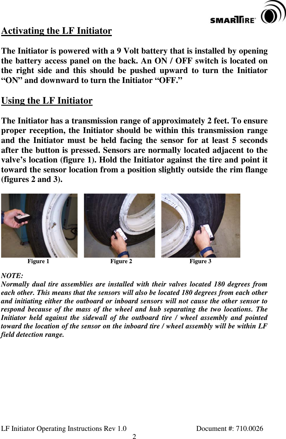 LF Initiator Operating Instructions Rev 1.0 Document #: 710.00262Activating the LF InitiatorThe Initiator is powered with a 9 Volt battery that is installed by openingthe battery access panel on the back. An ON / OFF switch is located onthe right side and this should be pushed upward to turn the Initiator“ON”anddownwardtoturntheInitiator“OFF.”Using the LF InitiatorThe Initiator has a transmission range of approximately 2 feet. To ensureproper reception, the Initiator should be within this transmission rangeand the Initiator must be held facing the sensor for at least 5 secondsafter the button is pressed. Sensors are normally located adjacent to thevalve’s location (figure 1). Hold the Initiator against the tire and point ittoward the sensor location from a position slightly outside the rim flange(figures 2 and 3).Figure 1 Figure 2 Figure 3NOTE:Normally dual tire assemblies are installed with their valves located 180 degrees fromeach other. This means that the sensors will also be located 180 degrees from each otherand initiating either the outboard or inboard sensors will not cause the other sensor torespond because of the mass of the wheel and hub separating the two locations. TheInitiator held against the sidewall of the outboard tire / wheel assembly and pointedtoward the location of the sensor on the inboard tire / wheel assembly will be within LFfield detection range.