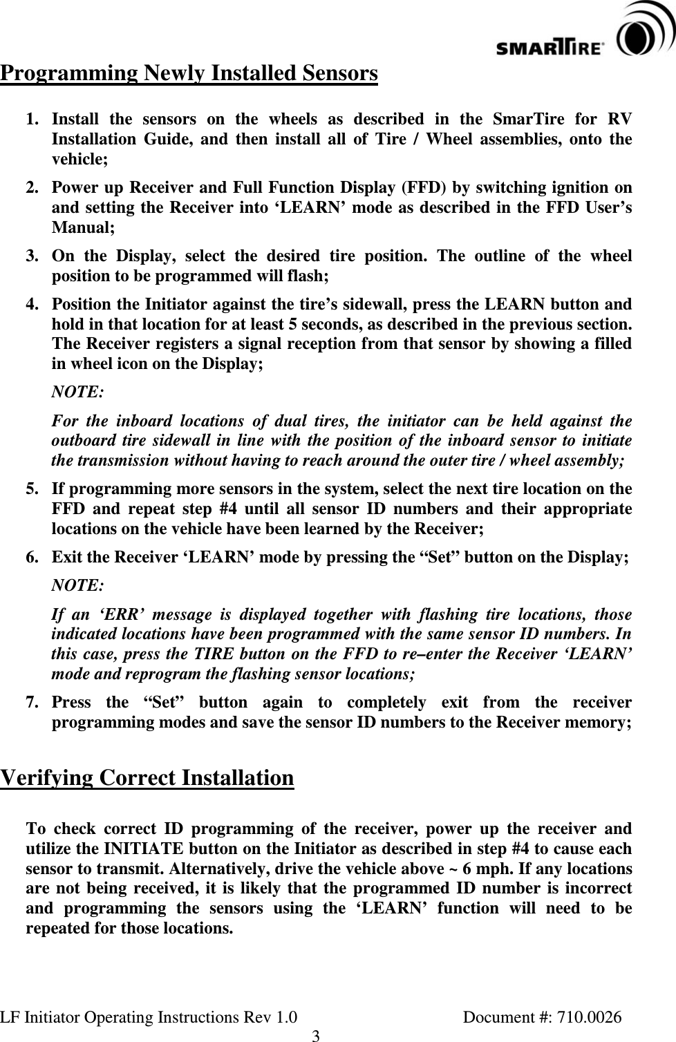 LF Initiator Operating Instructions Rev 1.0 Document #: 710.00263Programming Newly Installed Sensors1. Install the sensors on the wheels as described in the SmarTire for RVInstallation Guide, and then install all of Tire / Wheel assemblies, onto thevehicle;2. Power up Receiver and Full Function Display (FFD) by switching ignition onand setting the Receiver into ‘LEARN’ mode as described in the FFD User’sManual;3. On the Display, select the desired tire position. The outline of the wheelposition to be programmed will flash;4. Position the Initiator against the tire’s sidewall, press the LEARN button andhold in that location for at least 5 seconds, as described in the previous section.The Receiver registers a signal reception from that sensor by showing a filledin wheel icon on the Display;NOTE:For the inboard locations of dual tires, the initiator can be held against theoutboard tire sidewall in line with the position of the inboard sensor to initiatethe transmission without having to reach around the outer tire / wheel assembly;5. If programming more sensors in the system, select the next tire location on theFFD and repeat step #4 until all sensor ID numbers and their appropriatelocations on the vehicle have been learned by the Receiver;6. Exit the Receiver ‘LEARN’ mode by pressing the “Set” button on the Display;NOTE:If an ‘ERR’ message is displayed together with flashing tire locations, thoseindicated locations have been programmed with the same sensor ID numbers. Inthis case, press the TIRE button on the FFD to re–enter the Receiver ‘LEARN’mode and reprogram the flashing sensor locations;7. Press the “Set” button again to completely exit from the receiverprogramming modes and save the sensor ID numbers to the Receiver memory;Verifying Correct InstallationTo check correct ID programming of the receiver, power up the receiver andutilize the INITIATE button on the Initiator as described in step #4 to cause eachsensor to transmit. Alternatively, drive the vehicle above ~ 6 mph. If any locationsare not being received, it is likely that the programmed ID number is incorrectand programming the sensors using the ‘LEARN’ function will need to berepeated for those locations.