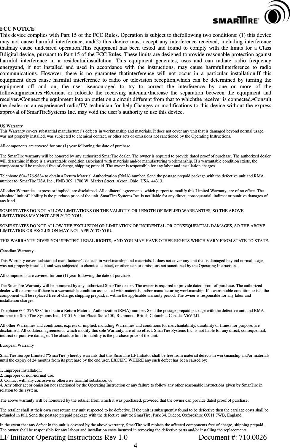 LF Initiator Operating Instructions Rev 1.0 Document #: 710.00264FCC NOTICEThis device complies with Part 15 of the FCC Rules. Operation is subject to thefollowing two conditions: (1) this devicemay not cause harmful interference, and(2) this device must accept any interference received, including interferencethatmay cause undesired operation.This equipment has been tested and found to comply with the limits for a ClassBdigital device, pursuant to Part 15 of the FCC Rules. These limits are designed toprovide reasonable protection againstharmful interference in a residentialinstallation. This equipment generates, uses and can radiate radio frequencyenergyand, if not installed and used in accordance with the instructions, may cause harmfulinterference to radiocommunications. However, there is no guarantee thatinterference will not occur in a particular installation.If thisequipment does cause harmful interference to radio or television reception,which can be determined by turning theequipment off and on, the user isencouraged to try to correct the interference by one or more of thefollowingmeasures:•Reorient or relocate the receiving antenna.•Increase the separation between the equipment andreceiver.•Connect the equipment into an outlet on a circuit different from that to whichthe receiver is connected.•Consultthe dealer or an experienced radio/TV technician for help.Changes or modifications to this device without the expressapproval of SmarTireSystems Inc. may void the user’s authority to use this device.US WarrantyThis Warranty covers substantial manufacturer’s defects in workmanship and materials. It does not cover any unit that is damaged beyond normal usage,was not properly installed, was subjected to chemical contact, or other acts or omissions not sanctioned by the Operating Instructions.All components are covered for one (1) year following the date of purchase.The SmarTire warranty will be honored by any authorized SmarTire dealer. The owner is required to provide dated proof of purchase. The authorized dealerwill determine if there is a warrantable condition associated with materials and/or manufacturing workmanship. If a warrantable condition exists, thecomponent will be replaced free of charge, shipping prepaid. The owner is responsible for any labor and installation charges.Telephone 604-276-9884 to obtain a Return Material Authorization (RMA) number. Send the postage prepaid package with the defective unit and RMAnumber to: SmarTire USA Inc., PMB 309, 1700 W. Market Street, Akron, Ohio, USA, 44313.All other Warranties, express or implied, are disclaimed. All collateral agreements, which purport to modify this Limited Warranty, are of no effect.Theabsolute limit of liability is the purchase price of the unit. SmarTire Systems Inc. is not liable for any direct, consequential, indirect or punitive damages ofany kind.SOME STATES DO NOT ALLOW LIMITATIONS ON THE VALIDITY OR LENGTH OF IMPLIED WARRANTIES, SO THE ABOVELIMITATIONS MAY NOT APPLY TO YOU.SOME STATES DO NOT ALLOW THE EXCLUSION OR LIMITATION OF INCIDENTAL OR CONSEQUENTIAL DAMAGES, SO THE ABOVELIMITATION OR EXCLUSION MAY NOT APPLY TO YOU.THIS WARRANTY GIVES YOU SPECIFIC LEGAL RIGHTS, AND YOU MAY HAVE OTHER RIGHTS WHICH VARY FROM STATE TO STATE.Canadian WarrantyThis Warranty covers substantial manufacturer’s defects in workmanship and materials. It does not cover any unit that is damaged beyond normal usage,was not properly installed, and was subjected to chemical contact, or other acts or omissions not sanctioned by the Operating Instructions.All components are covered for one (1) year following the date of purchase.The SmarTire Warranty will be honoured by any authorized SmarTire dealer. The owner is required to provide dated proof of purchase. The authorizeddealer will determine if there is a warrantable condition associated with materials and/or manufacturing workmanship. If a warrantable condition exists, thecomponent will be replaced free of charge, shipping prepaid, if within the applicable warranty period. The owner is responsible for any labor andinstallation charges.Telephone 604-276-9884 to obtain a Return Material Authorization (RMA) number. Send the postage prepaid package with the defective unit and RMAnumber to: SmarTire Systems Inc., 13151 Vanier Place, Suite 150, Richmond, British Columbia, Canada, V6V 2J1.All other Warranties and conditions, express or implied, including Warranties and conditions for merchantability, durability or fitness for purpose, aredisclaimed. All collateral agreements, which modify this sole Warranty, are of no effect. SmarTire Systems Inc. is not liable for any direct, consequential,indirect or punitive damages. The absolute limit to liability is the purchase price of the unit.European WarrantySmarTire Europe Limited (“SmarTire”) hereby warrants that this SmarTire LF Initiator shall be free from material defects in workmanship and/or materialsuntil the expiry of 24 months from its purchase by the end user, EXCEPT WHERE any such defect has been caused by:1. Improper installation;2. Improper or non-normal use;3. Contact with any corrosive or otherwise harmful substance; or4. Any other act or omission not sanctioned by the Operating Instruction or any failure to follow any other reasonable instructions given by SmarTire inrelation to the system.The above warranty will be honoured by the retailer from which it was purchased, provided that the owner can provide dated proof of purchase.The retailer shall at their own cost return any unit suspected to be defective. If the unit is subsequently found to be defective then the carriage costs shall berefunded in full. Send the postage prepaid package with the defective unit to: SmarTire, Park 34, Didcot, Oxfordshire OX11 7WB, England.In the event that any defect in the unit is covered by the above warranty, SmarTire will replace the affected components free of charge, shipping prepaid.The owner shall be responsible for any labour and installation costs incurred in removing the defective parts and/or installing the replacements.