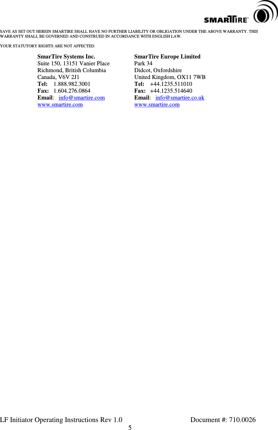LF Initiator Operating Instructions Rev 1.0 Document #: 710.00265SAVE AS SET OUT HEREIN SMARTIRE SHALL HAVE NO FURTHER LIABILITY OR OBLIGATION UNDER THE ABOVE WARRANTY. THISWARRANTY SHALL BE GOVERNED AND CONSTRUED IN ACCORDANCE WITH ENGLISH LAW.YOUR STATUTORY RIGHTS ARE NOT AFFECTED.SmarTire Systems Inc. SmarTire Europe LimitedSuite 150, 13151 Vanier Place Park 34Richmond, British Columbia Didcot, OxfordshireCanada, V6V 2J1 United Kingdom, OX11 7WBTel: 1.888.982.3001 Tel: +44.1235.511010Fax: 1.604.276.0864 Fax: +44.1235.514640Email:info@smartire.com Email:info@smartire.co.ukwww.smartire.com www.smartire.com