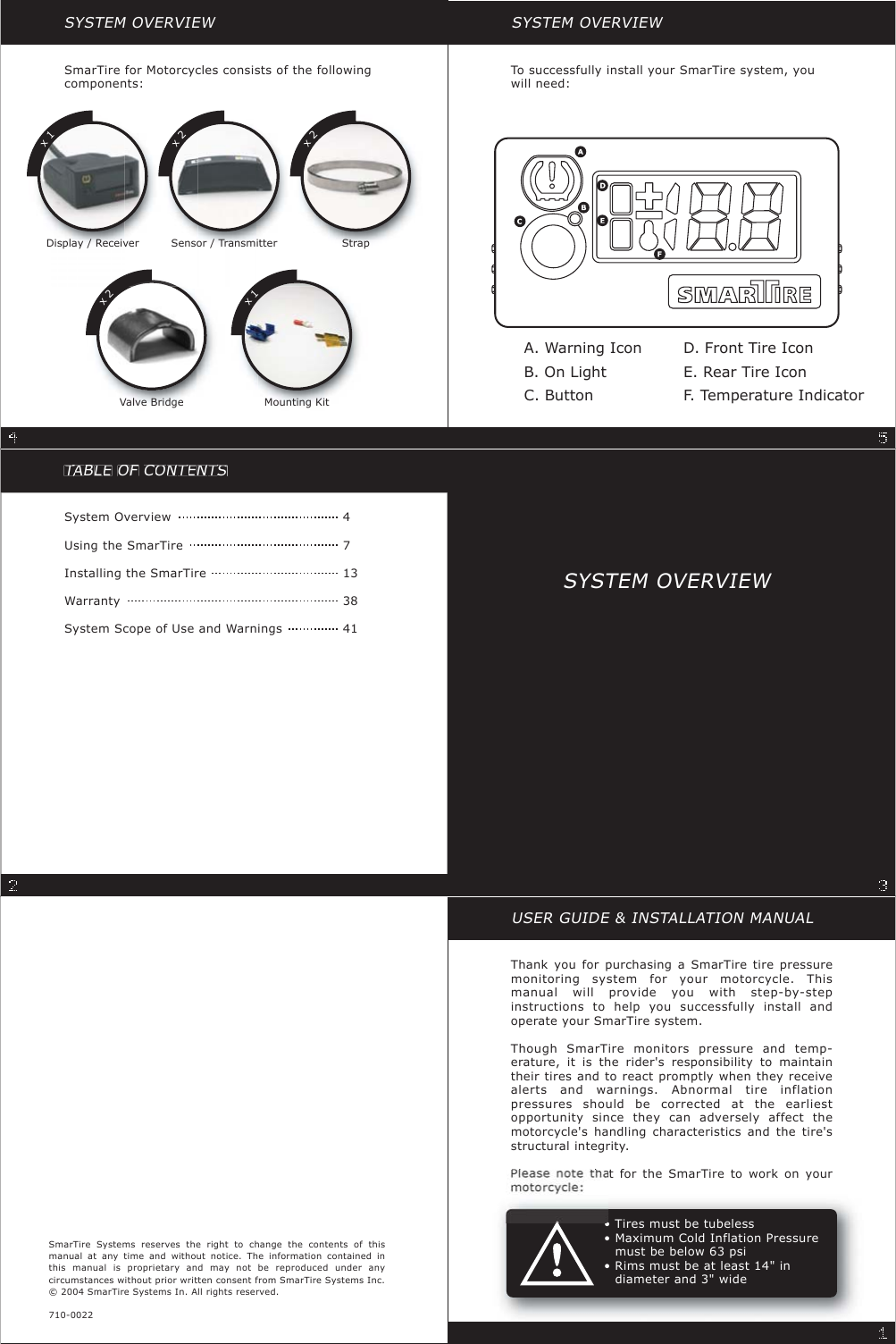 TATTBLELLOFCOCNTNETTNTNSTTSystem OverviewUsing the SmarTireInstalling the SmarTireWarrantySystem Scope of Use and Warnings47133841USER GUIDE &amp; INSTALLATION MANUALThank you for purchasing a SmarTire tire pressuremonitoring system for your motorcycle. Thismanual will provide you with step-by-stepinstructions to help you successfully install andoperate your SmarTire system.Though SmarTire monitors pressure and temp-erature, it is the rider&apos;s responsibility to maintaintheir tires and to react promptly when they receivealerts and warnings. Abnormal tire inflationpressures should be corrected at the earliestopportunity since they can adversely affect themotorcycle&apos;s handling characteristics and the tire&apos;sstructural integrity.PltthtfortheSmarTiretoworkonyourSmarTire Systems reserves the right to change the contents of thismanual at any time and without notice. The information contained inthis manual is proprietary and may not be reproduced under anycircumstances without prior written consent from SmarTire Systems Inc.© 2004 SmarTire Systems In. All rights reserved.710-0022• Tires must be tubeless• Maximum Cold Inflation Pressure•must be below 63 psi•Rimsmustbeatleast14&quot;in•diameter and 3&quot; wideSYSTEM OVERVIEWDisplay / Receiver Sensor / Transmitter StrapSmarTire for Motorcycles consists of the followingcomponents:Valve Bridge Mounting Kitx1x2x2x2x1SYSTEM OVERVIEWTo successfully install your SmarTire system, youwill need:A. Warning IconB. On LightC. ButtonD. Front Tire IconE. Rear Tire IconF. Temperature IndicatorSYSTEM OVERVIEW