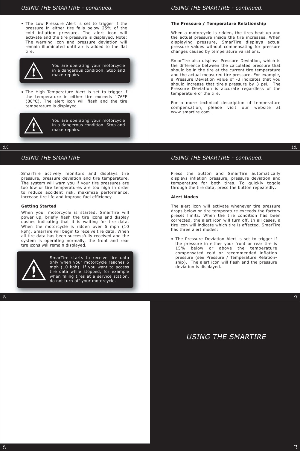 You are operating your motorcyclein a dangerous condition. Stop andmake repairs.You are operating your motorcyclein a dangerous condition. Stop andmake repairs.SmarTire actively monitors and displays tirepressure, pressure deviation and tire temperature.The system will warn you if your tire pressures aretoo low or tire temperatures are too high in orderto reduce accident risk, maximize performance,increase tire life and improve fuel efficiency.Getting StartedWhen your motorcycle is started, SmarTire willpower up, briefly flash the tire icons and displaydashes indicating that it is waiting for tire data.When the motorcycle is ridden over 6 mph (10kph), SmarTire will begin to receive tire data. Whenall tire data has been successfully received and thesystem is operating normally, the front and reartireiconswillremaindisplayedUSING THE SMARTIRE USING THE SMARTIRE - continued.USING THE SMARTIRE - continued.USING THE SMARTIRE - continued.Press the button and SmarTire automaticallydisplays inflation pressure, pressure deviation andtemperature for both tires. To quickly togglethrough the tire data, press the button repeatedly.Alert ModesThe alert icon will activate whenever tire pressuredrops below or tire temperature exceeds the factorypreset limits. When the tire condition has beencorrected, the alert icon will turn off. In all cases, atire icon will indicate which tire is affected. SmarTirehas three alert modes:The Pressure / Temperature RelationshipWhen a motorcycle is ridden, the tires heat up andthe actual pressure inside the tire increases. Whendisplaying pressure, SmarTire displays actualpressure values without compensating for pressurechanges caused by temperature variations.SmarTire also displays Pressure Deviation, which isthe difference between the calculated pressure thatshould be in the tire at the current tire temperatureand the actual measured tire pressure. For example,a Pressure Deviation value of -3 indicates that youshould increase that tire&apos;s pressure by 3 psi. ThePressure Deviation is accurate regardless of thetemperature of the tire.For a more technical description of temperaturecompensation, please visit our website atwww.smartire.com.The Pressure Deviation Alert is set to trigger ifthe pressure in either your front or rear tire is15% below or above the temperaturecompensated cold or recommended inflationpressure (see Pressure / Temperature Relation-ship). The alert icon will flash and the pressuredeviation is displayed.•The Low Pressure Alert is set to trigger if thepressure in either tire falls below 25% of thecold inflation pressure. The alert icon willactivate and the tire pressure is displayed. Note:The warning icon and pressure deviation willremain illuminated until air is added to the flattire.•The High Temperature Alert is set to trigger ifthe temperature in either tire exceeds 176°F(80°C). The alert icon will flash and the tiretemperature is displayed.•SmarTire starts to receive tire dataonly when your motorcycle reaches 6mph (10 kph). If you want to accesstire data while stopped, for examplewhen filling tires at a service station,do not turn off your motorcycle.USING THE SMARTIRE