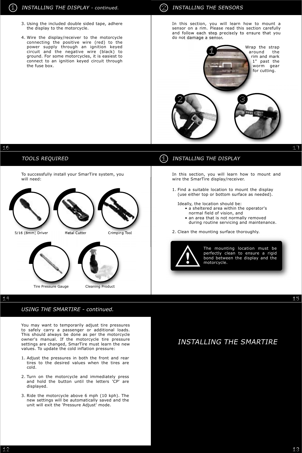 INSTALLING THE SENSORSIn this section, you will learn how to mount asensor on a rim. Please read this section carefullyadfollohlhatyoudonoWrap the straparound therim and mark1&quot; past theworm gearfor cutting.You may want to temporarily adjust tire pressuresto safely carry a passenger or additional loads.This should always be done as per the motorcycleowner&apos;s manual. If the motorcycle tire pressuresettings are changed, SmarTire must learn the newvalues. To update the cold inflation pressure:USING THE SMARTIRE - continued.Adjust the pressures in both the front and reartires to the desired values when the tires arecold.1.Turn on the motorcycle and immediately pressand hold the button until the letters &apos;CP&apos; aredisplayed.2.Ride the motorcycle above 6 mph (10 kph). Thenew settings will be automatically saved and theunit will exit the &apos;Pressure Adjust&apos; mode.3.INSTALLING THE DISPLAY- continued.Wire the display/receiver to the motorcycleconnecting the positive wire (red) to thepower supply through an ignition keyedcircuit and the negative wire (black) toground. For some motorcycles, it is easiest toconnect to an ignition keyed circuit throughthe fuse box.4.Using the included double sided tape, adherethe display to the motorcycle.3.INSTALLING THE DISPLAYIn this section, you will learn how to mount andwire the SmarTire display/receiver.The mounting location must beperfectly clean to ensure a rigidbond between the display and themotorcycle.Find a suitable location to mount the display(use either top or bottom surface as needed).Ideally, the location should be:• a sheltered area within the operator&apos;s•normal field of vision, and• an area that is not normally removed•during routine servicing and maintenance.1.Clean the mounting surface thoroughly.2.TOOLS REQUIREDTo successfully install your SmarTire system, youwill need:5/16(8)DiMCiiTlx1x2x2Tire Pressure Gauge Cleaning ProductINSTALLING THE SMARTIRE