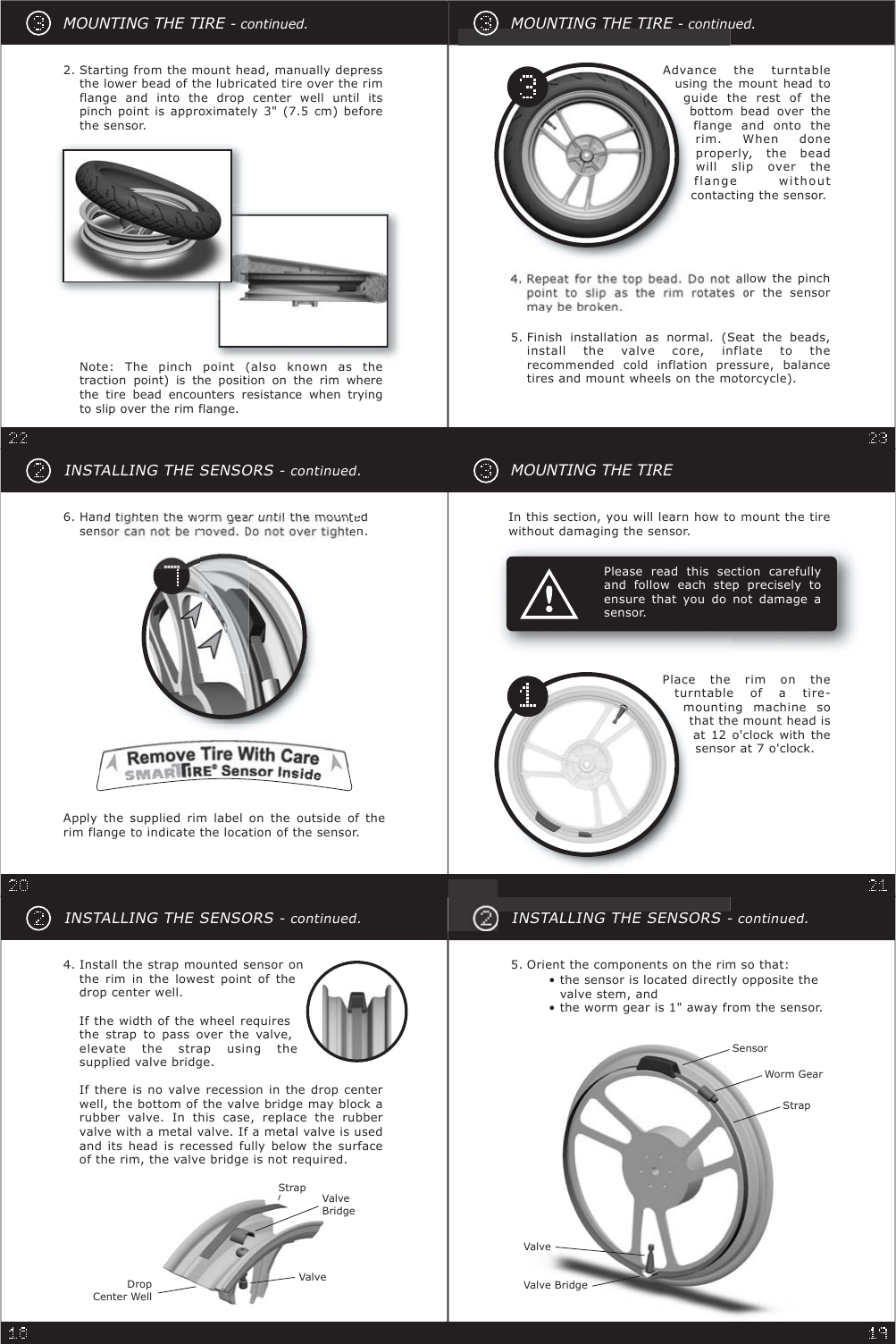 INSTALLING THE SENSORS- continued.4. Install the strap mounted sensor onthe rim in the lowest point of thedrop center well.If the width of the wheel requiresthe strap to pass over the valve,elevate the strap using thesupplied valve bridge.If there is no valve recession in the drop centerwell, the bottom of the valve bridge may block arubber valve. In this case, replace the rubbervalve with a metal valve. If a metal valve is usedand its head is recessed fully below the surfaceof the rim, the valve bridge is not required.DropCenter WellStrapValveBridgeValveINSTALLING THE SENSORS- continued.• the sensor is located directly opposite thevalve stem, and• the worm gear is 1&quot; away from the sensor.Orient the components on the rim so that:5.SensorWorm GearStrapValveValve BridgeMOUNTING THE TIREPlease read this section carefullyand follow each step precisely toensure that you do not damage asensor.In this section, you will learn how to mount the tirewithout damaging the sensor.Place the rim on theturntable of a tire-mounting machine sothat the mount head isat 12 o&apos;clock with thesensor at 7 o&apos;clock.INSTALLING THE SENSORS- continued.Hantightenthewormgearuntilthemountedsenn.6.Apply the supplied rim label on the outside of therim flange to indicate the location of the sensor.MOUNTING THE TIRE - continued.Starting from the mount head, manually depressthe lower bead of the lubricated tire over the rimflange and into the drop center well until itspinch point is approximately 3&quot; (7.5 cm) beforethe sensor.2.Note: The pinch point (also known as thetraction point) is the position on the rim wherethe tire bead encounters resistance when tryingto slip over the rim flange.MOUNTING THE TIRE - continued.lowthe pinchorthe sensormaybebroken.5.Finishinstallationasnormal.(Seatthe beads,install the valve core, inflate to therecommended cold inflation pressure, balancetires and mount wheels on the motorcycle).Advance the turntableusingthemountheadtoguide the rest of thebottom bead over theflange and onto therim. When doneproperly, the beadwill slip over theflange withoutcontacting the sensor.