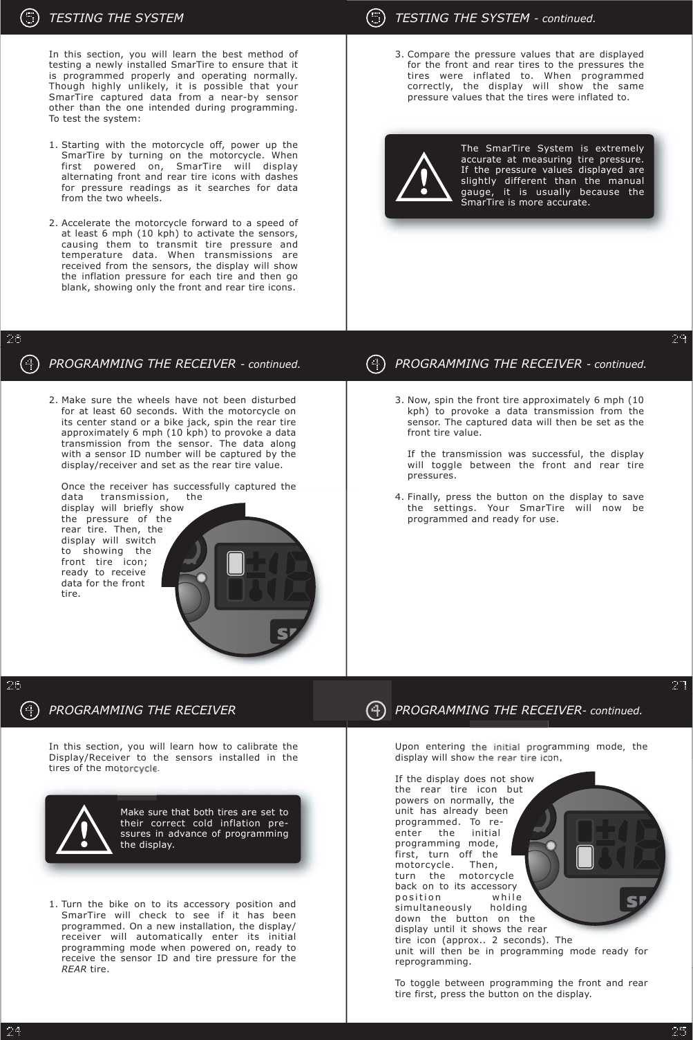 Compare the pressure values that are displayedfor the front and rear tires to the pressures thetires were inflated to. When programmedcorrectly, the display will show the samepressure values that the tires were inflated to.3.The SmarTire System is extremelyaccurate at measuring tire pressure.If the pressure values displayed areslightly different than the manualgauge, it is usually because theSmarTire is more accurate.TESTING THE SYSTEM - continued.PROGRAMMING THE RECEIVER- continued.Finally, press the button on the display to savethe settings. Your SmarTire will now beprogrammed and ready for use.4.Now, spin the front tire approximately 6 mph (10kph) to provoke a data transmission from thesensor. The captured data will then be set as thefront tire value.If the transmission was successful, the displaywill toggle between the front and rear tirepressures.3.TESTING THE SYSTEMAccelerate the motorcycle forward to a speed ofat least 6 mph (10 kph) to activate the sensors,causing them to transmit tire pressure andtemperature data. When transmissions arereceived from the sensors, the display will showthe inflation pressure for each tire and then goblank, showing only the front and rear tire icons.2.Starting with the motorcycle off, power up theSmarTire by turning on the motorcycle. Whenfirst powered on, SmarTire will displayalternating front and rear tire icons with dashesfor pressure readings as it searches for datafrom the two wheels.1.In this section, you will learn the best method oftesting a newly installed SmarTire to ensure that itis programmed properly and operating normally.Though highly unlikely, it is possible that yourSmarTire captured data from a near-by sensorother than the one intended during programming.To test the system:PROGRAMMING THE RECEIVER- continued.Upon enteringrammingmode,thedisplay will showtheonIf the display does not showthe rear tire icon butpowers on normally, theunit has already beenprogrammed. To re-enter the initialprogramming mode,first, turn off themotorcycle. Then,turn the motorcycleback on to its accessoryposition whilesimultaneously holdingdown the button on thedisplay until it shows the reartire icon (approx.. 2 seconds). Theunit will then be in programming mode ready forreprogramming.To toggle between programming the front and reartire first, press the button on the display.PROGRAMMING THE RECEIVER- continued.2. Make sure the wheels have not been disturbedfor at least 60 seconds. With the motorcycle onits center stand or a bike jack, spin the rear tireapproximately 6 mph (10 kph) to provoke a datatransmission from the sensor. The data alongwith a sensor ID number will be captured by thedisplay/receiver and set as the rear tire value.Once the receiver has successfully captured thedata transmission, thedisplay will briefly showthe pressure of therear tire. Then, thedisplay will switchto showing thefront tire icon;ready to receivedata for the fronttire.In this section, you will learn how to calibrate theDisplay/Receiver to the sensors installed in thetiresofthemo.Turn the bike on to its accessory position andSmarTire will check to see if it has beenprogrammed. On a new installation, the display/receiver will automatically enter its initialprogramming mode when powered on, ready toreceive the sensor ID and tire pressure for theREAR tire.1.PROGRAMMING THE RECEIVERMake sure that both tires are set totheir correct cold inflation pre-ssures in advance of programmingthe display.