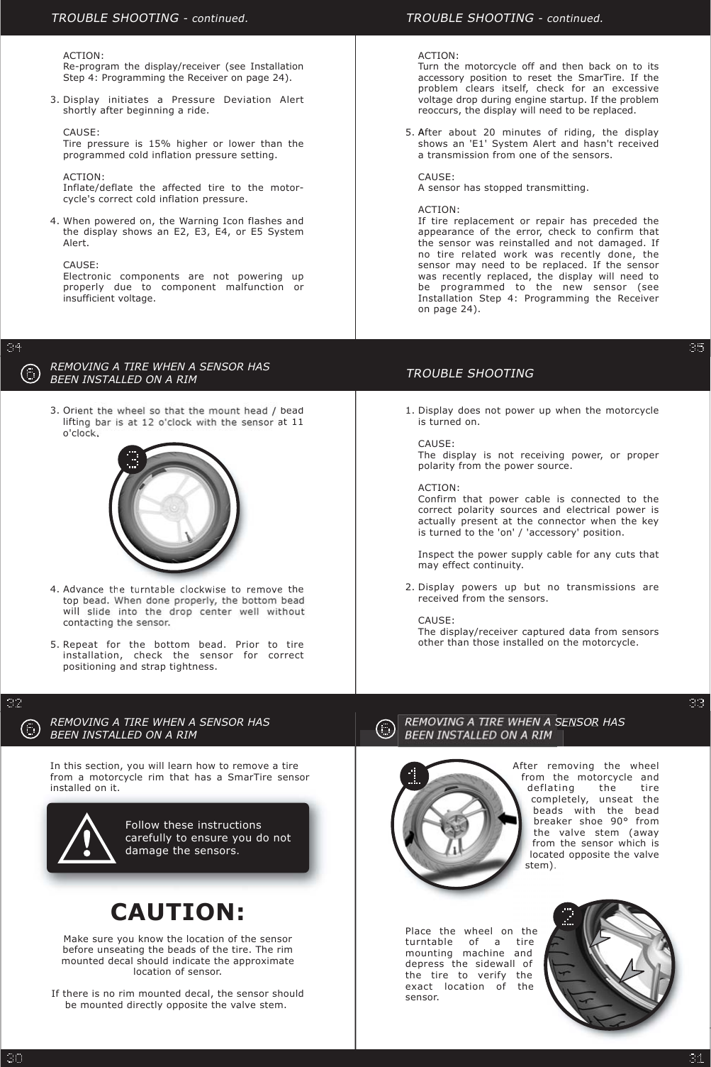 TROUBLE SHOOTING- continued.ACTION:Turn the motorcycle off and then back on to itsaccessory position to reset the SmarTire. If theproblem clears itself, check for an excessivevoltage drop during engine startup. If the problemreoccurs, the display will need to be replaced.AAfter about 20 minutes of riding, the displayshows an &apos;E1&apos; System Alert and hasn&apos;t receiveda transmission from one of the sensors.CAUSE:A sensor has stopped transmitting.ACTION:If tire replacement or repair has preceded theappearance of the error, check to confirm thatthe sensor was reinstalled and not damaged. Ifno tire related work was recently done, thesensor may need to be replaced. If the sensorwas recently replaced, the display will need tobe programmed to the new sensor (seeInstallation Step 4: Programming the Receiveron page 24).5.REMOVING A TIRE WHEN A SENSOR HASBEEN INSTALLED ON A RIMFollow these instructionscarefully to ensure you do notdamage the sensors.In this section, you will learn how to remove a tirefrom a motorcycle rim that has a SmarTire sensorinstalled on it.Make sure you know the location of the sensorbefore unseating the beads of the tire. The rimmounted decal should indicate the approximatelocation of sensor.If there is no rim mounted decal, the sensor shouldbe mounted directly opposite the valve stem.CAUTION:TROUBLE SHOOTINGDisplay does not power up when the motorcycleis turned on.CAUSE:The display is not receiving power, or properpolarity from the power source.ACTION:Confirm that power cable is connected to thecorrect polarity sources and electrical power isactually present at the connector when the keyis turned to the &apos;on&apos; / &apos;accessory&apos; position.Inspect the power supply cable for any cuts thatmay effect continuity.1.Display powers up but no transmissions arereceived from the sensors.CAUSE:The display/receiver captured data from sensorsother than those installed on the motorcycle.2.TROUBLE SHOOTING- continued.ACTION:Re-program the display/receiver (see InstallationStep 4: Programming the Receiver on page 24).Display initiates a Pressure Deviation Alertshortly after beginning a ride.CAUSE:Tire pressure is 15% higher or lower than theprogrammed cold inflation pressure setting.ACTION:Inflate/deflate the affected tire to the motor-cycle&apos;s correct cold inflation pressure.3.When powered on, the Warning Icon flashes andthe display shows an E2, E3, E4, or E5 SystemAlert.CAUSE:Electronic components are not powering upproperly due to component malfunction orinsufficient voltage.4.SENEESORHASAfter removing the wheelfrom the motorcycle anddeflating the tirecompletely, unseat thebeads with the beadbreaker shoe 90° fromthe valve stem (awayfrom the sensor which islocated opposite the valvestem).Place the wheel on theturntable of a tiremounting machine anddepress the sidewall ofthe tire to verify theexact location of thesensor.REMOVING A TIRE WHEN A SENSOR HASBEEN INSTALLED ON A RIMAdvethetopwillcon ac ng e sensor.4.Repeat for the bottom bead. Prior to tireinstallation, check the sensor for correctpositioning and strap tightness.5.Oriebeadliftiat11o&apos;cl3.