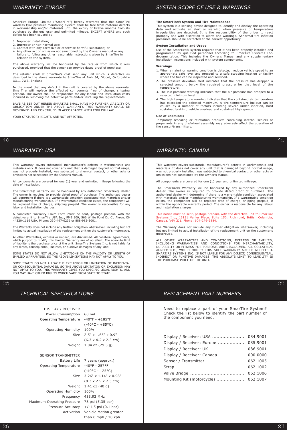 WARRANTY: USAThis Warranty covers substantial manufacturer&apos;s defects in workmanship andmaterials only. It does not cover any unit that is damaged beyond normal usage,was not properly installed, was subjected to chemical contact, or other acts oromissions not sanctioned by the Owner&apos;s Manual.All components are covered for one (1) year and unlimited mileage following thedate of installation.The SmarTire® warranty will be honoured by any authorized SmarTire® dealer.The owner is required to provide dated proof of purchase. The authorized dealerwill determine if there is a warrantable condition associated with materials and/ormanufacturing workmanship. If a warrantable condition exists, the component willbe replaced free of charge, shipping prepaid. The owner is responsible for anylabor and installation charges.A completed Warranty Claim Form must be sent, postage prepaid, with thedefective unit to SmarTire USA Inc., PMB 309, 566 White Pond Dr. C., Akron, OH44320-1116 USA. Phone: 330-497-0236 or 888-982-3001.The Warranty does not include any further obligation whatsoever, including but notlimited to actual installation of the replacement unit on the customer&apos;s motorcycle.All other Warranties, express or implied, are disclaimed. All collateral agreements,which purport to modify this Limited Warranty are of no effect. The absolute limitof liability is the purchase price of the unit. SmarTire Systems Inc. is not liable forany direct, consequential, indirect, or punitive damages of any kind.SOME STATES DO NOT ALLOW LIMITATIONS ON THE VALIDITY OR LENGTH OFIMPLIED WARRANTIES, SO THE ABOVE LIMITATIONS MAY NOT APPLY TO YOU.SOME STATES DO NOT ALLOW THE EXCLUSION OR LIMITATION OF INCIDENTALOR CONSEQUENTIAL DAMAGES, SO THE ABOVE LIMITATION OR EXCLUSION MAYNOT APPLY TO YOU. THIS WARRANTY GIVES YOU SPECIFIC LEGAL RIGHTS, ANDYOU MAY HAVE OTHER RIGHTS WHICH VARY FROM STATE TO STATE.WARRANTY: CANADAThis Warranty covers substantial manufacturer&apos;s defects in workmanship andmaterials. It does not cover any unit that is damaged beyond normal usage,was not properly installed, was subjected to chemical contact, or other acts oromissions not sanctioned by the Owner&apos;s Manual.All components are covered for one (1) year and unlimited mileage.The SmarTire® Warranty will be honoured by any authorized SmarTire®dealer. The owner is required to provide dated proof of purchase. Theauthorized dealer will determine if there is a warrantable condition associatedwith materials and/or manufacturing workmanship. If a warrantable conditionexists, the component will be replaced free of charge, shipping prepaid, ifwithin the applicable warranty period. The owner is responsible for any labourand installation charges.This notice must be sent, postage prepaid, with the defective unit to SmarTireSystems Inc., 13151 Vanier Place, Suite 150, Richmond, British Columbia,Canada, V6V 2J1. Phone: 604-276-9884.The Warranty does not include any further obligation whatsoever, includingbut not limited to actual installation of the replacement unit on the customer&apos;smotorcycle.ALL OTHER WARRANTIES AND CONDITIONS, EXPRESS OR IMPLIED,INCLUDING WARRANTIES AND CONDITIONS FOR MERCHANTABILITY,DURABILITY OR FITNESS FOR PURPOSE, ARE DISCLAIMED. ALL COLLATERALAGREEMENTS, WHICH MODIFY THIS SOLE WARRANTY ARE OF NO EFFECT.SMARTIRE SYSTEMS INC. IS NOT LIABLE FOR ANY DIRECT, CONSEQUENTIAL,INDIRECT OR PUNITIVE DAMAGES. THE ABSOLUTE LIMIT TO LIABILITY ISTHE PURCHASE PRICE OF THE UNIT.REPLACEMENT PART NUMBERSNeed to replace a part of your SmarTire System?Check the list below to identify the part number ofthe component you need.Display / Receiver: USADisplay / Receiver: EuropeDisplay / Receiver: UKDisplay / Receiver: CanadaSensor / TransmitterStrapValve BridgeMounting Kit (motorcycle)084.9001085.9001086.9001000.0000062.1005062.1002062.1006062.1007...........................................................................................................................................................................................................................TECHNICAL SPECIFICATIONSDISPLAY / RECEIVERPower ConsumptionOperating TemperatureOperating HumiditySizeWeightSENSOR TRANSMITTERBattery LifeOperating TemperatureSizeWeightOperating HumidityFrequencyMaximum Operating PressurePressure AccuracyActivation60 mA-40°F - +185°F(-40°C - +85°C)100%2.5&quot; x 1.65&quot; x 0.9&quot;(6.3 x 4.2 x 2.3 cm)1.04 oz (29.3 g)7 years (approx.)-40°F - 257°F(-40°C - 125°C)3.26&quot; x 1.14&quot; x 0.98&quot;(8.3 x 2.9 x 2.5 cm)1.41 oz (40 g)100%433.92 MHz78 psi (5.35 bar)+/-1.5 psi (0.1 bar)Vehicle Motion greaterthan 6 mph / 10 kphWARRANTY: EUROPESmarTire Europe Limited (&quot;SmarTire&quot;) hereby warrants that this SmarTirewireless tyre pressure monitoring system shall be free from material defectsin workmanship and/or materials until the expiry of twelve months from itspurchase by the end user and unlimited mileage, EXCEPT WHERE any suchdefect has been caused by:1. Improper installation;2. Improper or non-normal use;3. Contact with any corrosive or otherwise harmful substance; or4. Any other act or omission not sanctioned by the Owner&apos;s manual or anyfailure to follow any other reasonable instructions given by SmarTire inrelation to the system.The above warranty will be honoured by the retailer from which it waspurchased, provided that the owner can provide dated proof of purchase.The retailer shall at SmarTire&apos;s cost send any unit which is defective asdescribed in the above warranty to SmarTire at Park 34, Didcot, OxfordshireOX11 7WB, England.In the event that any defect in the unit is covered by the above warranty,SmarTire will replace the affected components free of charge, shippingprepaid. The owner shall be responsible for any labour and installation costsincurred in removing the defective parts and/or installing the replacements.SAVE AS SET OUT HEREIN SMARTIRE SHALL HAVE NO FURTHER LIABILITY OROBLIGATION UNDER THE ABOVE WARRANTY. THIS WARRANTY SHALL BEGOVERNED AND CONSTRUED IN ACCORDANCE WITH ENGLISH LAW.YOUR STATUTORY RIGHTS ARE NOT AFFECTED.SYSTEM SCOPE OF USE &amp; WARNINGSThe SmarTire® System and Tire MaintenanceThis system is a sensing device designed to identify and display tire operatingdata and activate an alert or warning when pressure or temperatureirregularities are detected. It is the responsibility of the driver to reactpromptly and with discretion to alerts and warnings. Abnormal tire inflationpressures should be corrected at the earliest opportunity.System Installation and UsageUse of the SmarTire® system requires that it has been properly installed andprogrammed by qualified personnel according to SmarTire Systems Inc.documentation. This includes the Owner&apos;s Manual and any supplementaryinstallation instructions included with system components.Warnings1.2.3.4.Use of ChemicalsTemporary resealing or reinflation products containing internal sealers orpropellants in any tire/wheel assembly may adversely affect the operation ofthe sensor/transmitters.When an alert or warning condition is detected, reduce vehicle speed to anappropriate safe level and proceed to a safe stopping location or facilitywhere the tire can be inspected and serviced.The pressure deviation alert indicates that the pressure has dropped aselected amount below the required pressure for that level of tiretemperature.The low pressure warning indicates that the air pressure has dropped to aselected minimum level.The high temperature warning indicates that the contained air temperaturehas exceeded the selected maximum. A tire temperature buildup can becaused by a number of factors including severe under inflation, hardsustained braking, vehicle overload and sustained high speeds.