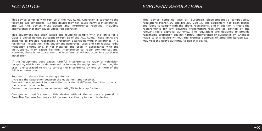 FCC NOTICEThis device complies with Part 15 of the FCC Rules. Operation is subject to thefollowing two conditions: (1) this device may not cause harmful interference,and (2) this device must accept any interference received, includinginterference that may cause undesired operation.This equipment has been tested and found to comply with the limits for aClass B digital device, pursuant to Part 15 of the FCC Rules. These limits aredesigned to provide reasonable protection against harmful interference in aresidential installation. This equipment generates, uses and can radiate radiofrequency energy and, if not installed and used in accordance with theinstructions, may cause harmful interference to radio communications.However, there is no guarantee that interference will not occur in a particularinstallation.If this equipment does cause harmful interference to radio or televisionreception, which can be determined by turning the equipment off and on, theuser is encouraged to try to correct the interference by one or more of thefollowing measures:Reorient or relocate the receiving antenna.Increase the separation between the equipment and receiver.Connect the equipment into an outlet on a circuit different from that to whichthe receiver is connected.Consult the dealer or an experienced radio/TV technician for help.Changes or modification to this device without the express approval ofSmarTire Systems Inc, may void the user&apos;s authority to use this device.EUROPEAN REGULATIONSThis device complies with all European Electromagnetic compatibilityregulations (95/54/EC and EN 300 220-1). The equipment has been testedand found to comply with the above regulations, and in addition it meets therequirements for low powered transmitters/receivers as defined by therelevant radio approval authority. The regulations are designed to providereasonable protection against harmful interference or susceptibility. Changesmade to this device without the express approval of SmarTire Europe Ltd.may void the user&apos;s authority to use this device.