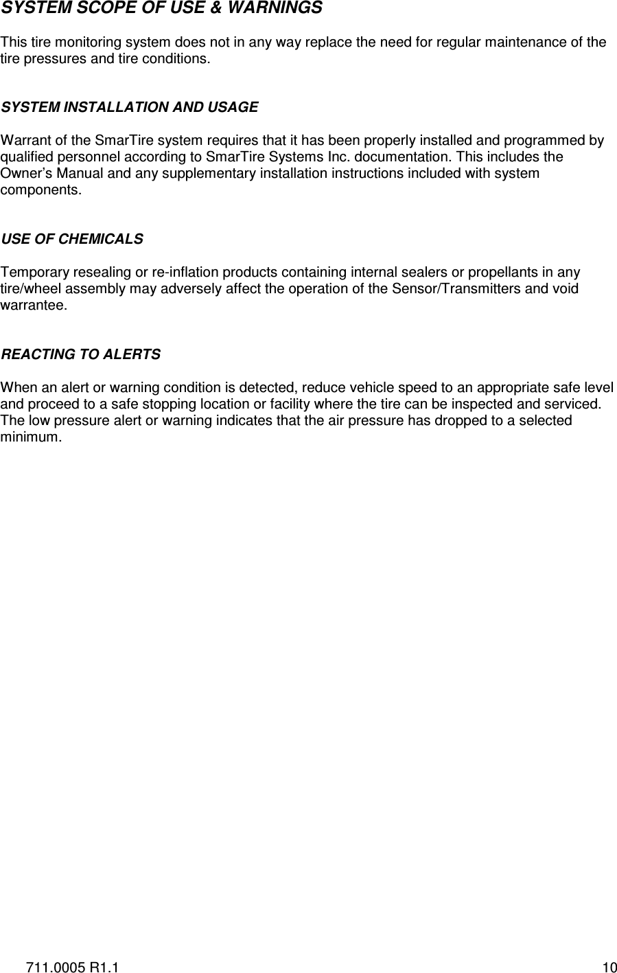 711.0005 R1.1  10 SYSTEM SCOPE OF USE &amp; WARNINGS  This tire monitoring system does not in any way replace the need for regular maintenance of the tire pressures and tire conditions.   SYSTEM INSTALLATION AND USAGE  Warrant of the SmarTire system requires that it has been properly installed and programmed by qualified personnel according to SmarTire Systems Inc. documentation. This includes the Owner’s Manual and any supplementary installation instructions included with system components.   USE OF CHEMICALS  Temporary resealing or re-inflation products containing internal sealers or propellants in any tire/wheel assembly may adversely affect the operation of the Sensor/Transmitters and void warrantee.   REACTING TO ALERTS  When an alert or warning condition is detected, reduce vehicle speed to an appropriate safe level and proceed to a safe stopping location or facility where the tire can be inspected and serviced. The low pressure alert or warning indicates that the air pressure has dropped to a selected minimum.    