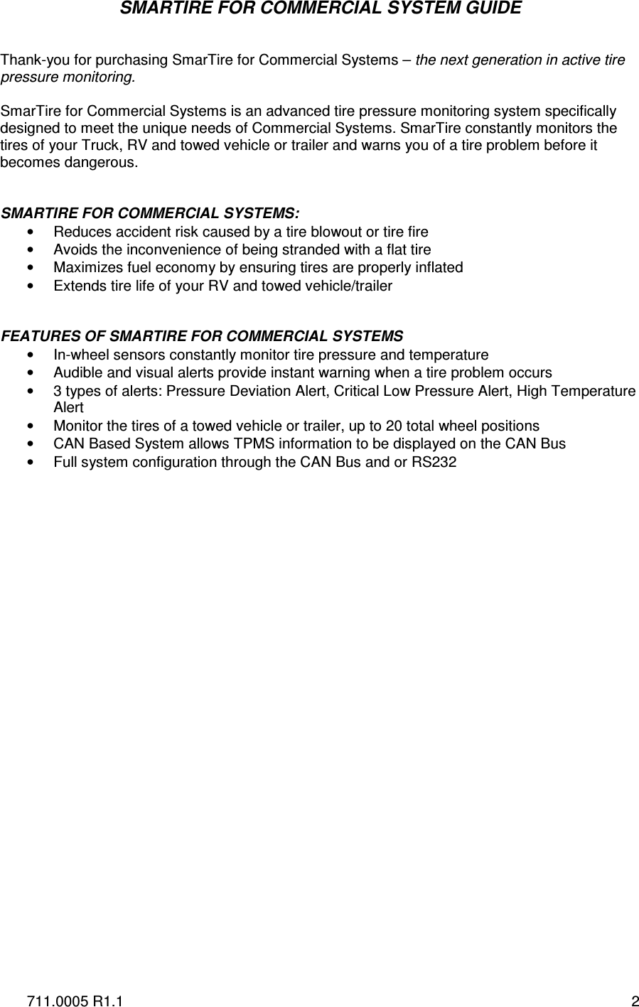 711.0005 R1.1  2 SMARTIRE FOR COMMERCIAL SYSTEM GUIDE   Thank-you for purchasing SmarTire for Commercial Systems – the next generation in active tire pressure monitoring.  SmarTire for Commercial Systems is an advanced tire pressure monitoring system specifically designed to meet the unique needs of Commercial Systems. SmarTire constantly monitors the tires of your Truck, RV and towed vehicle or trailer and warns you of a tire problem before it becomes dangerous.    SMARTIRE FOR COMMERCIAL SYSTEMS: •  Reduces accident risk caused by a tire blowout or tire fire •  Avoids the inconvenience of being stranded with a flat tire •  Maximizes fuel economy by ensuring tires are properly inflated •  Extends tire life of your RV and towed vehicle/trailer   FEATURES OF SMARTIRE FOR COMMERCIAL SYSTEMS •  In-wheel sensors constantly monitor tire pressure and temperature •  Audible and visual alerts provide instant warning when a tire problem occurs •  3 types of alerts: Pressure Deviation Alert, Critical Low Pressure Alert, High Temperature Alert •  Monitor the tires of a towed vehicle or trailer, up to 20 total wheel positions  •  CAN Based System allows TPMS information to be displayed on the CAN Bus •  Full system configuration through the CAN Bus and or RS232              