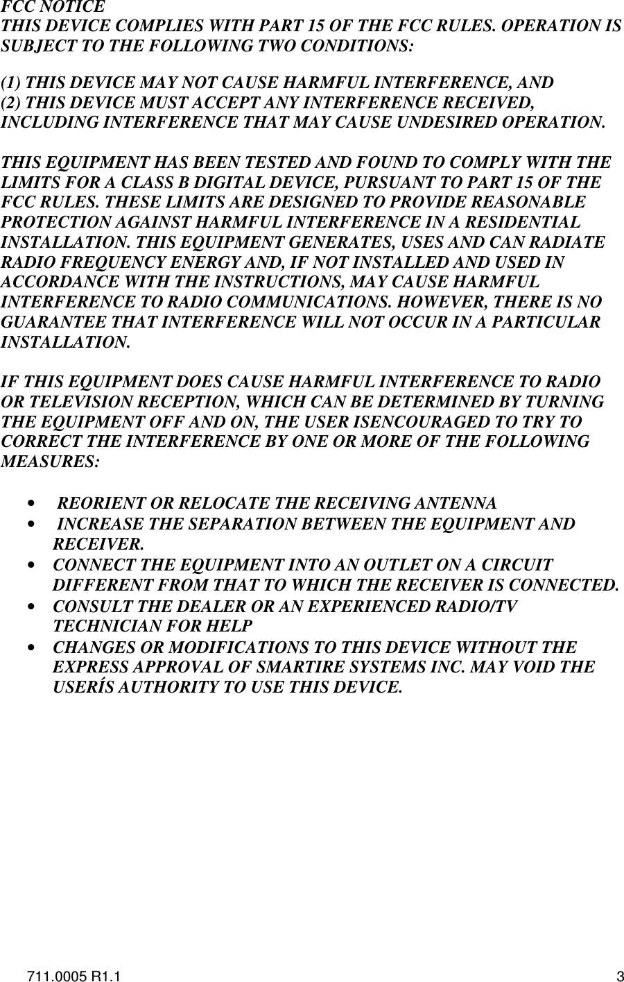 711.0005 R1.1  3 FCC NOTICE THIS DEVICE COMPLIES WITH PART 15 OF THE FCC RULES. OPERATION IS SUBJECT TO THE FOLLOWING TWO CONDITIONS:   (1) THIS DEVICE MAY NOT CAUSE HARMFUL INTERFERENCE, AND (2) THIS DEVICE MUST ACCEPT ANY INTERFERENCE RECEIVED, INCLUDING INTERFERENCE THAT MAY CAUSE UNDESIRED OPERATION.  THIS EQUIPMENT HAS BEEN TESTED AND FOUND TO COMPLY WITH THE LIMITS FOR A CLASS B DIGITAL DEVICE, PURSUANT TO PART 15 OF THE FCC RULES. THESE LIMITS ARE DESIGNED TO PROVIDE REASONABLE PROTECTION AGAINST HARMFUL INTERFERENCE IN A RESIDENTIAL INSTALLATION. THIS EQUIPMENT GENERATES, USES AND CAN RADIATE RADIO FREQUENCY ENERGY AND, IF NOT INSTALLED AND USED IN ACCORDANCE WITH THE INSTRUCTIONS, MAY CAUSE HARMFUL INTERFERENCE TO RADIO COMMUNICATIONS. HOWEVER, THERE IS NO GUARANTEE THAT INTERFERENCE WILL NOT OCCUR IN A PARTICULAR INSTALLATION.   IF THIS EQUIPMENT DOES CAUSE HARMFUL INTERFERENCE TO RADIO OR TELEVISION RECEPTION, WHICH CAN BE DETERMINED BY TURNING THE EQUIPMENT OFF AND ON, THE USER ISENCOURAGED TO TRY TO CORRECT THE INTERFERENCE BY ONE OR MORE OF THE FOLLOWING MEASURES:  •  REORIENT OR RELOCATE THE RECEIVING ANTENNA •  INCREASE THE SEPARATION BETWEEN THE EQUIPMENT AND RECEIVER. • CONNECT THE EQUIPMENT INTO AN OUTLET ON A CIRCUIT DIFFERENT FROM THAT TO WHICH THE RECEIVER IS CONNECTED. • CONSULT THE DEALER OR AN EXPERIENCED RADIO/TV TECHNICIAN FOR HELP • CHANGES OR MODIFICATIONS TO THIS DEVICE WITHOUT THE EXPRESS APPROVAL OF SMARTIRE SYSTEMS INC. MAY VOID THE USERÍS AUTHORITY TO USE THIS DEVICE.              