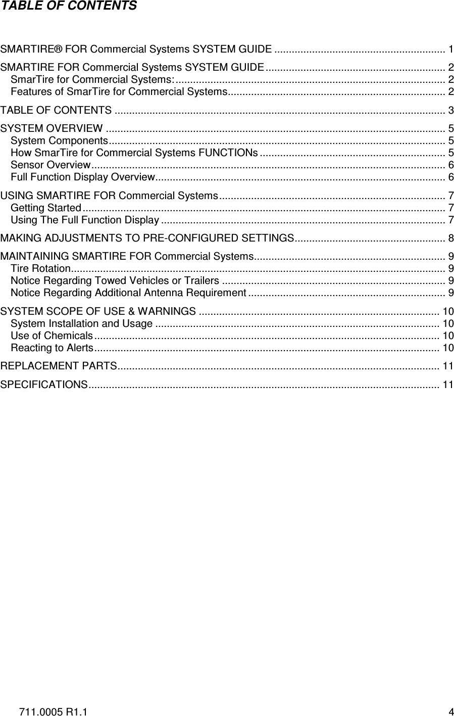 711.0005 R1.1  4 TABLE OF CONTENTS   SMARTIRE® FOR Commercial Systems SYSTEM GUIDE ........................................................... 1 SMARTIRE FOR Commercial Systems SYSTEM GUIDE.............................................................. 2 SmarTire for Commercial Systems:............................................................................................. 2 Features of SmarTire for Commercial Systems........................................................................... 2 TABLE OF CONTENTS .................................................................................................................. 3 SYSTEM OVERVIEW ..................................................................................................................... 5 System Components.................................................................................................................... 5 How SmarTire for Commercial Systems FUNCTIONs ................................................................ 5 Sensor Overview.......................................................................................................................... 6 Full Function Display Overview.................................................................................................... 6 USING SMARTIRE FOR Commercial Systems.............................................................................. 7 Getting Started............................................................................................................................. 7 Using The Full Function Display .................................................................................................. 7 MAKING ADJUSTMENTS TO PRE-CONFIGURED SETTINGS.................................................... 8 MAINTAINING SMARTIRE FOR Commercial Systems.................................................................. 9 Tire Rotation................................................................................................................................. 9 Notice Regarding Towed Vehicles or Trailers ............................................................................. 9 Notice Regarding Additional Antenna Requirement .................................................................... 9 SYSTEM SCOPE OF USE &amp; WARNINGS ................................................................................... 10 System Installation and Usage .................................................................................................. 10 Use of Chemicals....................................................................................................................... 10 Reacting to Alerts....................................................................................................................... 10 REPLACEMENT PARTS............................................................................................................... 11 SPECIFICATIONS......................................................................................................................... 11           