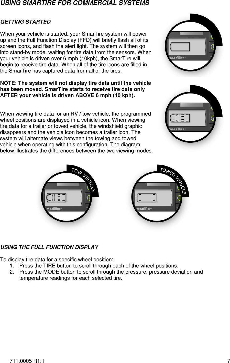 711.0005 R1.1  7 USING SMARTIRE FOR COMMERCIAL SYSTEMS   GETTING STARTED   When your vehicle is started, your SmarTire system will power up and the Full Function Display (FFD) will briefly flash all of its screen icons, and flash the alert light. The system will then go into stand-by mode, waiting for tire data from the sensors. When your vehicle is driven over 6 mph (10kph), the SmarTire will begin to receive tire data. When all of the tire icons are filled in, the SmarTire has captured data from all of the tires.  NOTE: The system will not display tire data until the vehicle has been moved. SmarTire starts to receive tire data only AFTER your vehicle is driven ABOVE 6 mph (10 kph).    When viewing tire data for an RV / tow vehicle, the programmed wheel positions are displayed in a vehicle icon. When viewing tire data for a trailer or towed vehicle, the windshield graphic disappears and the vehicle icon becomes a trailer icon. The system will alternate views between the towing and towed vehicle when operating with this configuration. The diagram below illustrates the differences between the two viewing modes.     USING THE FULL FUNCTION DISPLAY  To display tire data for a specific wheel position: 1.  Press the TIRE button to scroll through each of the wheel positions. 2.  Press the MODE button to scroll through the pressure, pressure deviation and temperature readings for each selected tire.      