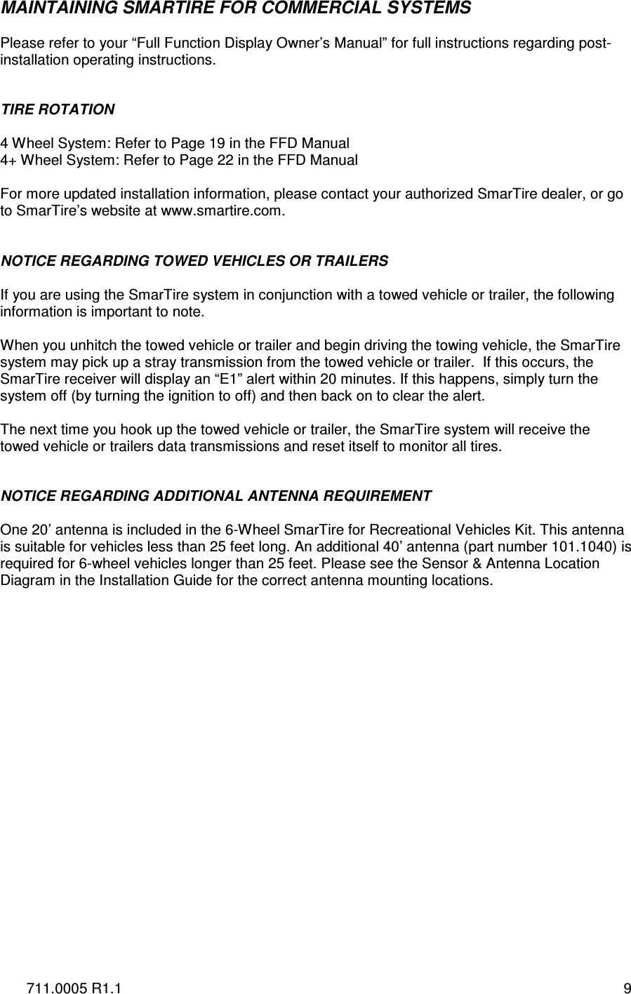 711.0005 R1.1  9 MAINTAINING SMARTIRE FOR COMMERCIAL SYSTEMS  Please refer to your “Full Function Display Owner’s Manual” for full instructions regarding post-installation operating instructions.   TIRE ROTATION  4 Wheel System: Refer to Page 19 in the FFD Manual 4+ Wheel System: Refer to Page 22 in the FFD Manual   For more updated installation information, please contact your authorized SmarTire dealer, or go to SmarTire’s website at www.smartire.com.   NOTICE REGARDING TOWED VEHICLES OR TRAILERS  If you are using the SmarTire system in conjunction with a towed vehicle or trailer, the following information is important to note.   When you unhitch the towed vehicle or trailer and begin driving the towing vehicle, the SmarTire system may pick up a stray transmission from the towed vehicle or trailer.  If this occurs, the SmarTire receiver will display an “E1” alert within 20 minutes. If this happens, simply turn the system off (by turning the ignition to off) and then back on to clear the alert.   The next time you hook up the towed vehicle or trailer, the SmarTire system will receive the towed vehicle or trailers data transmissions and reset itself to monitor all tires.   NOTICE REGARDING ADDITIONAL ANTENNA REQUIREMENT  One 20’ antenna is included in the 6-Wheel SmarTire for Recreational Vehicles Kit. This antenna is suitable for vehicles less than 25 feet long. An additional 40’ antenna (part number 101.1040) is required for 6-wheel vehicles longer than 25 feet. Please see the Sensor &amp; Antenna Location Diagram in the Installation Guide for the correct antenna mounting locations.    