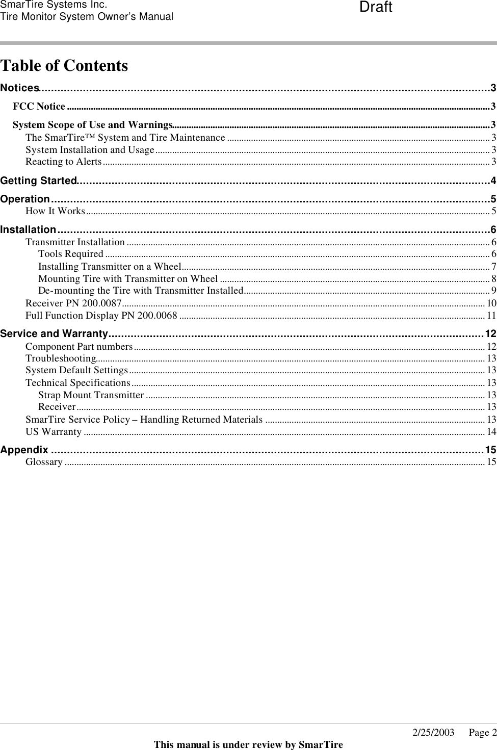 SmarTire Systems Inc.  Tire Monitor System Owner’s Manual Draft       2/25/2003     Page 2 This manual is under review by SmarTire  Table of Contents Notices..............................................................................................................................................3 FCC Notice.................................................................................................................................................................................3 System Scope of Use and Warnings.....................................................................................................................................3 The SmarTire™ System and Tire Maintenance .............................................................................................................. 3 System Installation and Usage............................................................................................................................................ 3 Reacting to Alerts.................................................................................................................................................................. 3 Getting Started..................................................................................................................................4 Operation..........................................................................................................................................5 How It Works......................................................................................................................................................................... 5 Installation........................................................................................................................................6 Transmitter Installation ........................................................................................................................................................ 6 Tools Required ................................................................................................................................................................. 6 Installing Transmitter on a Wheel................................................................................................................................. 7 Mounting Tire with Transmitter on Wheel ................................................................................................................. 8 De-mounting the Tire with Transmitter Installed....................................................................................................... 9 Receiver PN 200.0087........................................................................................................................................................ 10 Full Function Display PN 200.0068 ................................................................................................................................ 11 Service and Warranty......................................................................................................................12 Component Part numbers................................................................................................................................................... 12 Troubleshooting................................................................................................................................................................... 13 System Default Settings..................................................................................................................................................... 13 Technical Specifications.................................................................................................................................................... 13 Strap Mount Transmitter .............................................................................................................................................. 13 Receiver........................................................................................................................................................................... 13 SmarTire Service Policy – Handling Returned Materials ............................................................................................ 13 US Warranty ........................................................................................................................................................................ 14 Appendix ........................................................................................................................................15 Glossary ................................................................................................................................................................................ 15  