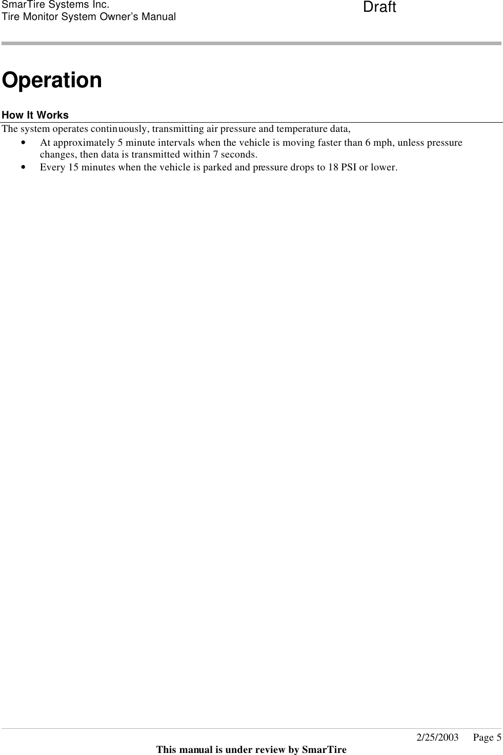 SmarTire Systems Inc.  Tire Monitor System Owner’s Manual Draft       2/25/2003     Page 5 This manual is under review by SmarTire  Operation  How It Works The system operates continuously, transmitting air pressure and temperature data, • At approximately 5 minute intervals when the vehicle is moving faster than 6 mph, unless pressure changes, then data is transmitted within 7 seconds. • Every 15 minutes when the vehicle is parked and pressure drops to 18 PSI or lower.            