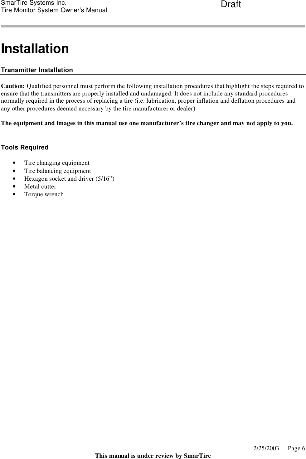 SmarTire Systems Inc.  Tire Monitor System Owner’s Manual Draft       2/25/2003     Page 6 This manual is under review by SmarTire  Installation  Transmitter Installation  Caution: Qualified personnel must perform the following installation procedures that highlight the steps required to ensure that the transmitters are properly installed and undamaged. It does not include any standard procedures normally required in the process of replacing a tire (i.e. lubrication, proper inflation and deflation procedures and any other procedures deemed necessary by the tire manufacturer or dealer)  The equipment and images in this manual use one manufacturer’s tire changer and may not apply to you.  Tools Required • Tire changing equipment • Tire balancing equipment • Hexagon socket and driver (5/16”) • Metal cutter • Torque wrench  