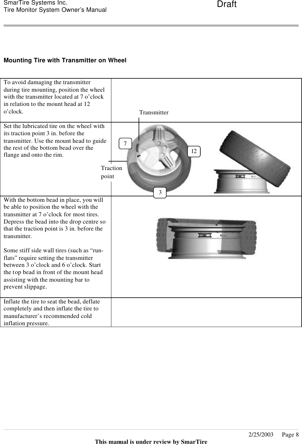 SmarTire Systems Inc.  Tire Monitor System Owner’s Manual Draft       2/25/2003     Page 8 This manual is under review by SmarTire   Mounting Tire with Transmitter on Wheel  To avoid damaging the transmitter during tire mounting, position the wheel with the transmitter located at 7 o’clock in relation to the mount head at 12 o’clock.   Set the lubricated tire on the wheel with its traction point 3 in. before the transmitter. Use the mount head to guide the rest of the bottom bead over the flange and onto the rim.     With the bottom bead in place, you will be able to position the wheel with the transmitter at 7 o’clock for most tires. Depress the bead into the drop centre so that the traction point is 3 in. before the transmitter.   Some stiff side wall tires (such as “run-flats” require setting the transmitter between 3 o’clock and 6 o’clock. Start the top bead in front of the mount head assisting with the mounting bar to prevent slippage.   Inflate the tire to seat the bead, deflate completely and then inflate the tire to manufacturer’s recommended cold inflation pressure.    12 7 Transmitter Traction  point 3 