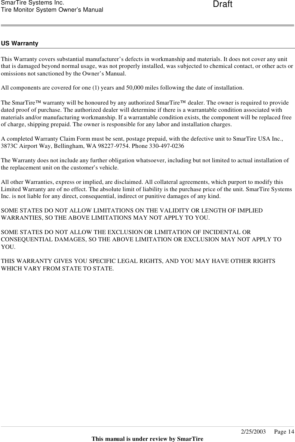 SmarTire Systems Inc.  Tire Monitor System Owner’s Manual Draft       2/25/2003     Page 14 This manual is under review by SmarTire   US Warranty  This Warranty covers substantial manufacturer’s defects in workmanship and materials. It does not cover any unit that is damaged beyond normal usage, was not properly installed, was subjected to chemical contact, or other acts or omissions not sanctioned by the Owner’s Manual.  All components are covered for one (1) years and 50,000 miles following the date of installation.  The SmarTire warranty will be honoured by any authorized SmarTire dealer. The owner is required to provide dated proof of purchase. The authorized dealer will determine if there is a warrantable condition associated with materials and/or manufacturing workmanship. If a warrantable condition exists, the component will be replaced free of charge, shipping prepaid. The owner is responsible for any labor and installation charges.  A completed Warranty Claim Form must be sent, postage prepaid, with the defective unit to SmarTire USA Inc., 3873C Airport Way, Bellingham, WA 98227-9754. Phone 330-497-0236  The Warranty does not include any further obligation whatsoever, including but not limited to actual installation of the replacement unit on the customer’s vehicle.  All other Warranties, express or implied, are disclaimed. All collateral agreements, which purport to modify this Limited Warranty are of no effect. The absolute limit of liability is the purchase price of the unit. SmarTire Systems Inc. is not liable for any direct, consequential, indirect or punitive damages of any kind.  SOME STATES DO NOT ALLOW LIMITATIONS ON THE VALIDITY OR LENGTH OF IMPLIED WARRANTIES, SO THE ABOVE LIMITATIONS MAY NOT APPLY TO YOU.  SOME STATES DO NOT ALLOW THE EXCLUSION OR LIMITATION OF INCIDENTAL OR CONSEQUENTIAL DAMAGES, SO THE ABOVE LIMITATION OR EXCLUSION MAY NOT APPLY TO YOU.  THIS WARRANTY GIVES YOU SPECIFIC LEGAL RIGHTS, AND YOU MAY HAVE OTHER RIGHTS WHICH VARY FROM STATE TO STATE. 