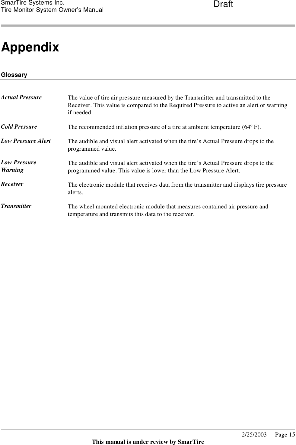 SmarTire Systems Inc.  Tire Monitor System Owner’s Manual Draft       2/25/2003     Page 15 This manual is under review by SmarTire  Appendix   Glossary   Actual Pressure  The value of tire air pressure measured by the Transmitter and transmitted to the Receiver. This value is compared to the Required Pressure to active an alert or warning if needed.  Cold Pressure The recommended inflation pressure of a tire at ambient temperature (64º F).  Low Pressure Alert The audible and visual alert activated when the tire’s Actual Pressure drops to the programmed value.  Low Pressure Warning The audible and visual alert activated when the tire’s Actual Pressure drops to the programmed value. This value is lower than the Low Pressure Alert.  Receiver The electronic module that receives data from the transmitter and displays tire pressure alerts.  Transmitter The wheel mounted electronic module that measures contained air pressure and temperature and transmits this data to the receiver.     