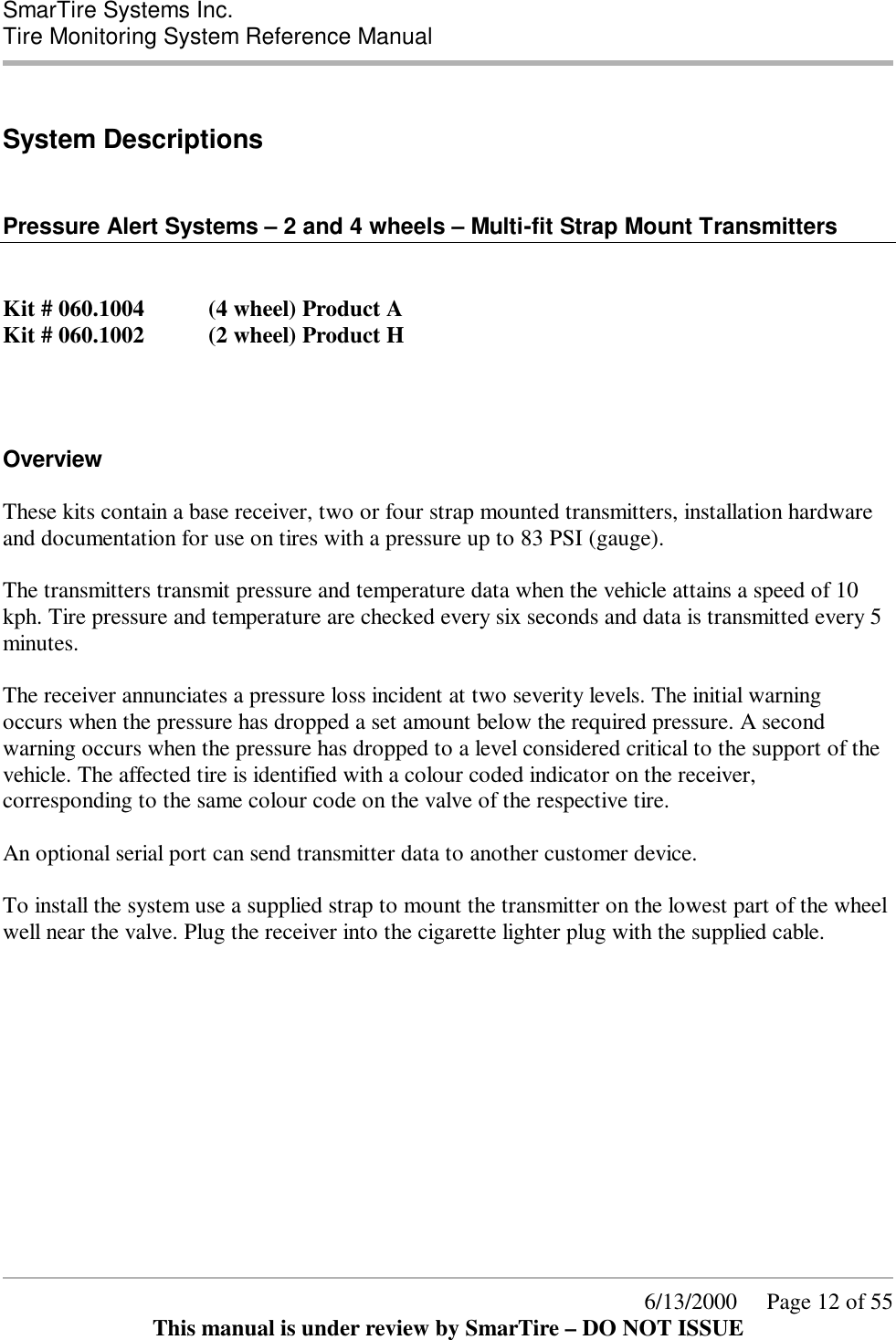  SmarTire Systems Inc.  Tire Monitoring System Reference Manual      6/13/2000     Page 12 of 55 This manual is under review by SmarTire – DO NOT ISSUE  System Descriptions   Pressure Alert Systems – 2 and 4 wheels – Multi-fit Strap Mount Transmitters   Kit # 060.1004   (4 wheel) Product A Kit # 060.1002   (2 wheel) Product H  Overview These kits contain a base receiver, two or four strap mounted transmitters, installation hardware and documentation for use on tires with a pressure up to 83 PSI (gauge).  The transmitters transmit pressure and temperature data when the vehicle attains a speed of 10 kph. Tire pressure and temperature are checked every six seconds and data is transmitted every 5 minutes.  The receiver annunciates a pressure loss incident at two severity levels. The initial warning occurs when the pressure has dropped a set amount below the required pressure. A second warning occurs when the pressure has dropped to a level considered critical to the support of the vehicle. The affected tire is identified with a colour coded indicator on the receiver, corresponding to the same colour code on the valve of the respective tire.  An optional serial port can send transmitter data to another customer device.  To install the system use a supplied strap to mount the transmitter on the lowest part of the wheel well near the valve. Plug the receiver into the cigarette lighter plug with the supplied cable.  