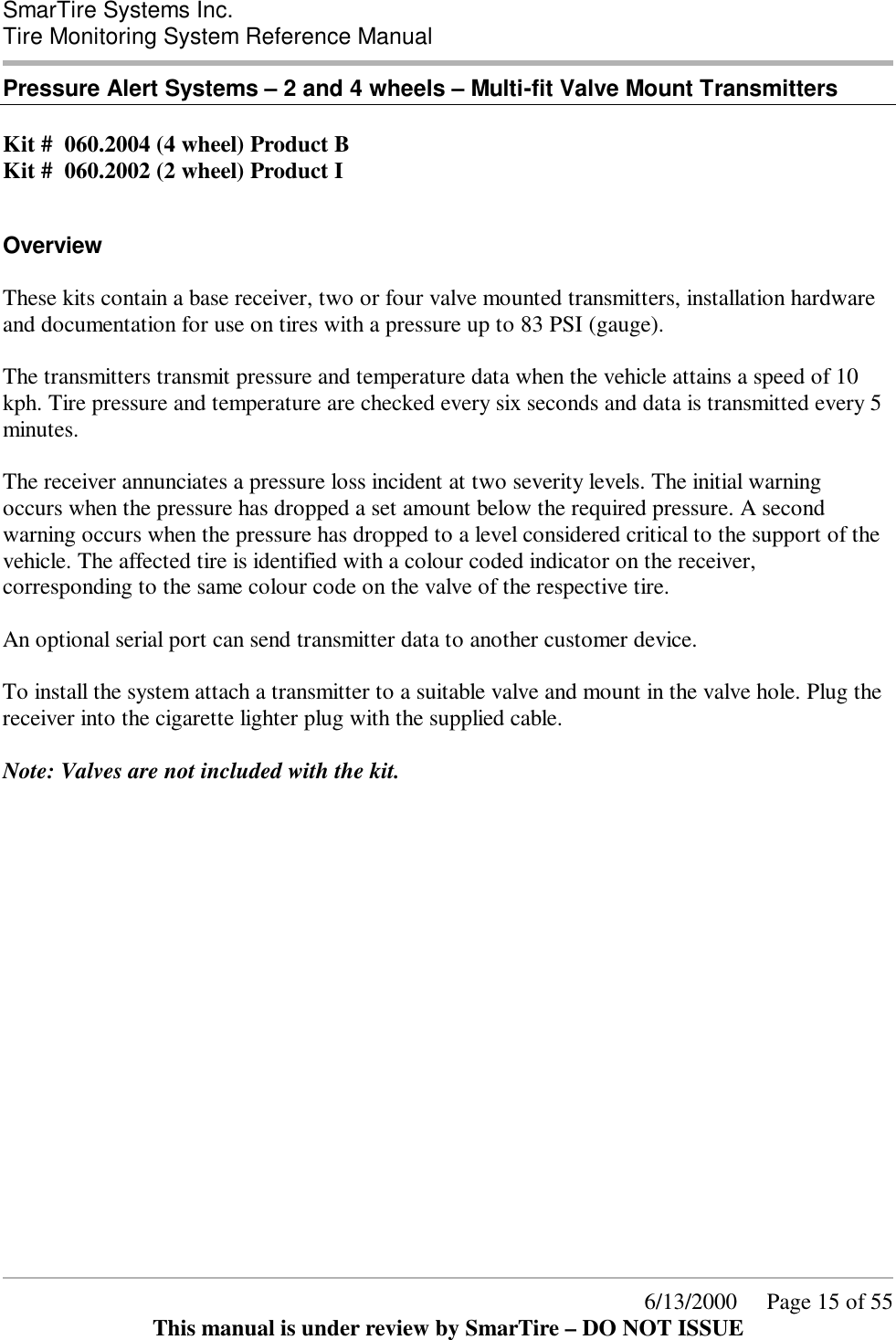  SmarTire Systems Inc.  Tire Monitoring System Reference Manual      6/13/2000     Page 15 of 55 This manual is under review by SmarTire – DO NOT ISSUE Pressure Alert Systems – 2 and 4 wheels – Multi-fit Valve Mount Transmitters  Kit #  060.2004 (4 wheel) Product B Kit #  060.2002 (2 wheel) Product I   Overview These kits contain a base receiver, two or four valve mounted transmitters, installation hardware and documentation for use on tires with a pressure up to 83 PSI (gauge).  The transmitters transmit pressure and temperature data when the vehicle attains a speed of 10 kph. Tire pressure and temperature are checked every six seconds and data is transmitted every 5 minutes.  The receiver annunciates a pressure loss incident at two severity levels. The initial warning occurs when the pressure has dropped a set amount below the required pressure. A second warning occurs when the pressure has dropped to a level considered critical to the support of the vehicle. The affected tire is identified with a colour coded indicator on the receiver, corresponding to the same colour code on the valve of the respective tire.  An optional serial port can send transmitter data to another customer device.  To install the system attach a transmitter to a suitable valve and mount in the valve hole. Plug the receiver into the cigarette lighter plug with the supplied cable.  Note: Valves are not included with the kit.  