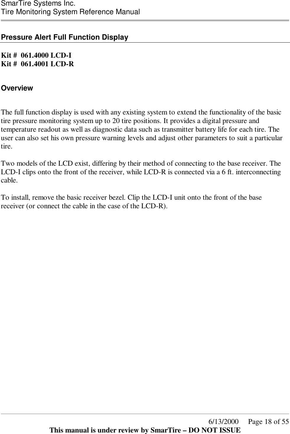  SmarTire Systems Inc.  Tire Monitoring System Reference Manual      6/13/2000     Page 18 of 55 This manual is under review by SmarTire – DO NOT ISSUE  Pressure Alert Full Function Display  Kit #  061.4000 LCD-I Kit #  061.4001 LCD-R  Overview  The full function display is used with any existing system to extend the functionality of the basic tire pressure monitoring system up to 20 tire positions. It provides a digital pressure and temperature readout as well as diagnostic data such as transmitter battery life for each tire. The user can also set his own pressure warning levels and adjust other parameters to suit a particular tire.  Two models of the LCD exist, differing by their method of connecting to the base receiver. The LCD-I clips onto the front of the receiver, while LCD-R is connected via a 6 ft. interconnecting cable.  To install, remove the basic receiver bezel. Clip the LCD-I unit onto the front of the base receiver (or connect the cable in the case of the LCD-R). 