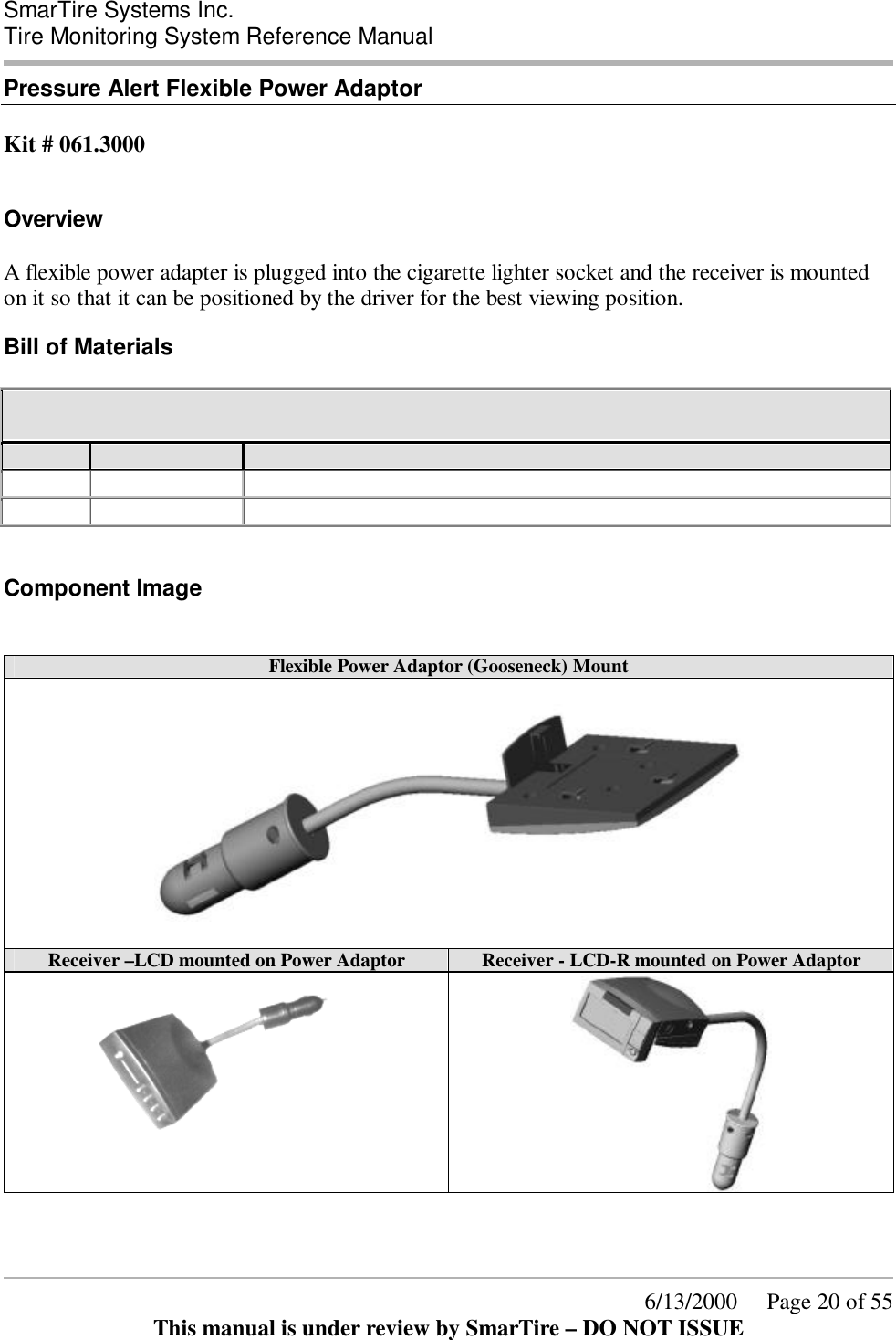  SmarTire Systems Inc.  Tire Monitoring System Reference Manual      6/13/2000     Page 20 of 55 This manual is under review by SmarTire – DO NOT ISSUE Pressure Alert Flexible Power Adaptor  Kit # 061.3000  Overview A flexible power adapter is plugged into the cigarette lighter socket and the receiver is mounted on it so that it can be positioned by the driver for the best viewing position. Bill of Materials 061.3000 Pressure Alert Flexible Power Adaptor  QTY PER STOCK CODE Description 1 200.0066 POWER SHOE ASSY-GOOSENECK-GII 1 276.0042 BOX - ELECTRONIC PARTS  Component Image  Flexible Power Adaptor (Gooseneck) Mount    Receiver –LCD mounted on Power Adaptor Receiver - LCD-R mounted on Power Adaptor    