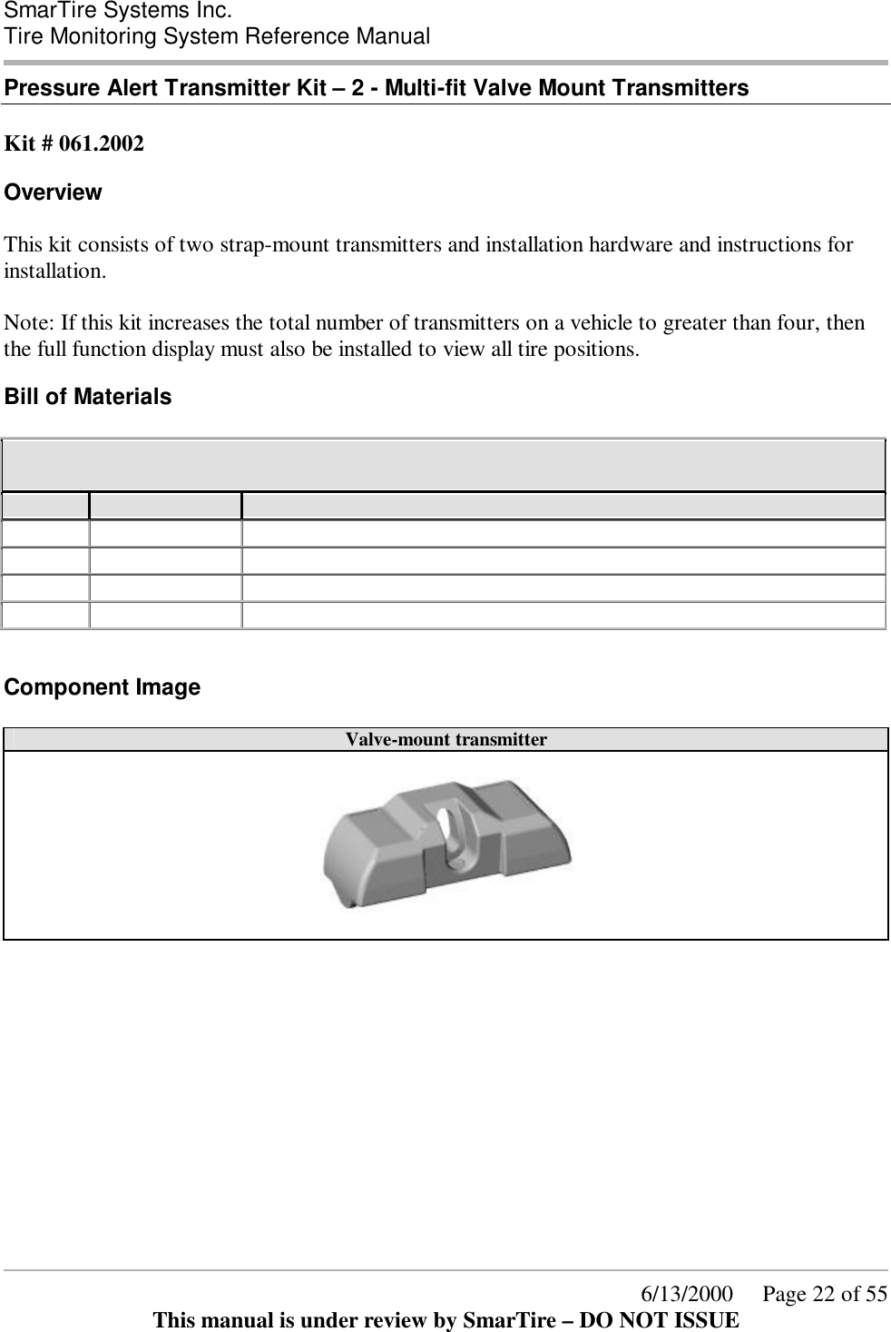 SmarTire Systems Inc.  Tire Monitoring System Reference Manual      6/13/2000     Page 22 of 55 This manual is under review by SmarTire – DO NOT ISSUE Pressure Alert Transmitter Kit – 2 - Multi-fit Valve Mount Transmitters  Kit # 061.2002 Overview This kit consists of two strap-mount transmitters and installation hardware and instructions for installation.  Note: If this kit increases the total number of transmitters on a vehicle to greater than four, then the full function display must also be installed to view all tire positions. Bill of Materials 061.2002 Pressure Alert Transmitter Kit – 2 - Multi-fit Valve Mount Transmitters  QTY PER STOCK CODE Description 2 200.0065 TRANSMITTER-VALVE-GENII 1 276.0042 BOX - ELECTRONIC PARTS 1 276.0043 BAG TRANSMITTER SHIELD 1 700.0000 DOCUMENT KIT, GENII - BASIC  Component Image Valve-mount transmitter         