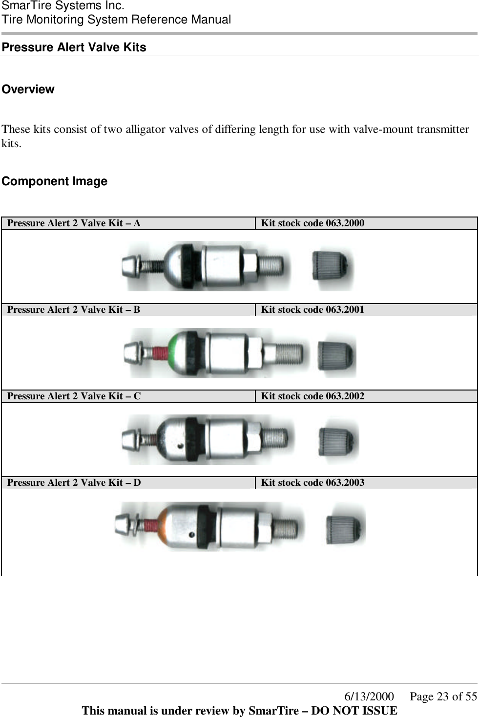  SmarTire Systems Inc.  Tire Monitoring System Reference Manual      6/13/2000     Page 23 of 55 This manual is under review by SmarTire – DO NOT ISSUE Pressure Alert Valve Kits  Overview  These kits consist of two alligator valves of differing length for use with valve-mount transmitter kits.  Component Image  Pressure Alert 2 Valve Kit – A  Kit stock code 063.2000    Pressure Alert 2 Valve Kit – B Kit stock code 063.2001    Pressure Alert 2 Valve Kit – C Kit stock code 063.2002    Pressure Alert 2 Valve Kit – D Kit stock code 063.2003         