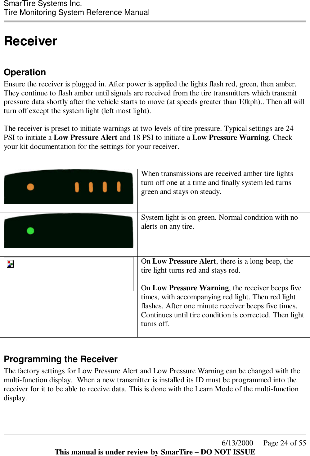  SmarTire Systems Inc.  Tire Monitoring System Reference Manual      6/13/2000     Page 24 of 55 This manual is under review by SmarTire – DO NOT ISSUE Receiver  Operation Ensure the receiver is plugged in. After power is applied the lights flash red, green, then amber. They continue to flash amber until signals are received from the tire transmitters which transmit pressure data shortly after the vehicle starts to move (at speeds greater than 10kph).. Then all will turn off except the system light (left most light).   The receiver is preset to initiate warnings at two levels of tire pressure. Typical settings are 24 PSI to initiate a Low Pressure Alert and 18 PSI to initiate a Low Pressure Warning. Check your kit documentation for the settings for your receiver.     When transmissions are received amber tire lights turn off one at a time and finally system led turns green and stays on steady.    System light is on green. Normal condition with no alerts on any tire.  On Low Pressure Alert, there is a long beep, the tire light turns red and stays red.  On Low Pressure Warning, the receiver beeps five times, with accompanying red light. Then red light flashes. After one minute receiver beeps five times. Continues until tire condition is corrected. Then light turns off.   Programming the Receiver The factory settings for Low Pressure Alert and Low Pressure Warning can be changed with the multi-function display.  When a new transmitter is installed its ID must be programmed into the receiver for it to be able to receive data. This is done with the Learn Mode of the multi-function display. 