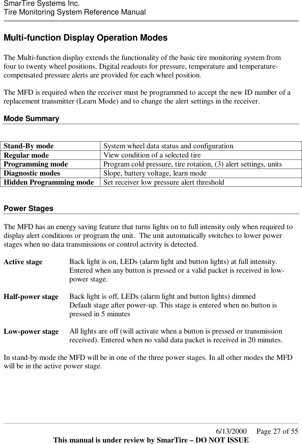  SmarTire Systems Inc.  Tire Monitoring System Reference Manual      6/13/2000     Page 27 of 55 This manual is under review by SmarTire – DO NOT ISSUE Multi-function Display Operation Modes  The Multi-function display extends the functionality of the basic tire monitoring system from four to twenty wheel positions. Digital readouts for pressure, temperature and temperature-compensated pressure alerts are provided for each wheel position.   The MFD is required when the receiver must be programmed to accept the new ID number of a replacement transmitter (Learn Mode) and to change the alert settings in the receiver.  Mode Summary   Stand-By mode  System wheel data status and configuration Regular mode  View condition of a selected tire Programming mode  Program cold pressure, tire rotation, (3) alert settings, units Diagnostic modes  Slope, battery voltage, learn mode Hidden Programming mode  Set receiver low pressure alert threshold   Power Stages  The MFD has an energy saving feature that turns lights on to full intensity only when required to display alert conditions or program the unit.  The unit automatically switches to lower power stages when no data transmissions or control activity is detected.  Active stage  Back light is on, LEDs (alarm light and button lights) at full intensity. Entered when any button is pressed or a valid packet is received in low-power stage.  Half-power stage  Back light is off, LEDs (alarm light and button lights) dimmed Default stage after power-up. This stage is entered when no button is pressed in 5 minutes  Low-power stage  All lights are off (will activate when a button is pressed or transmission received). Entered when no valid data packet is received in 20 minutes.  In stand-by mode the MFD will be in one of the three power stages. In all other modes the MFD will be in the active power stage.      