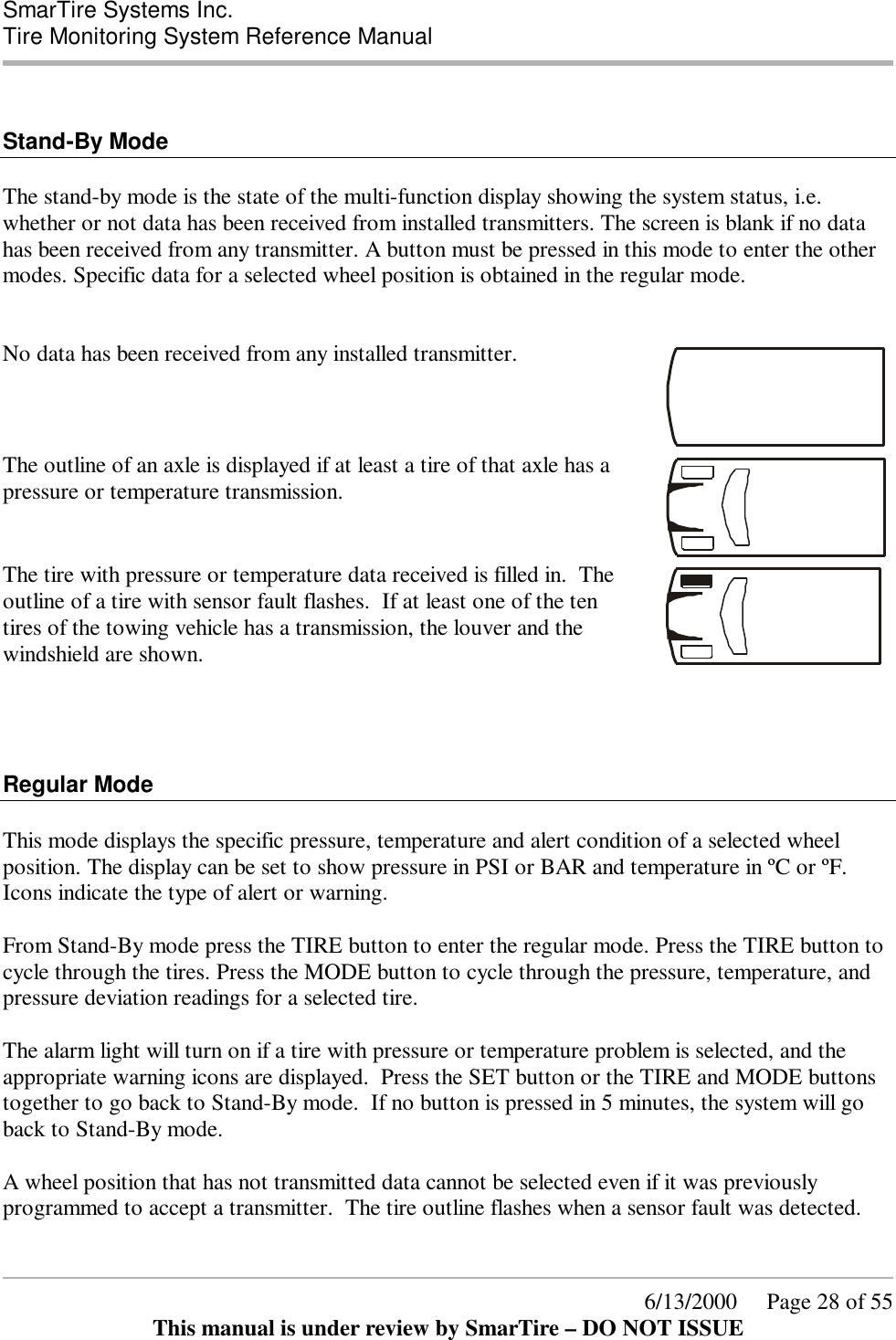  SmarTire Systems Inc.  Tire Monitoring System Reference Manual      6/13/2000     Page 28 of 55 This manual is under review by SmarTire – DO NOT ISSUE   Stand-By Mode  The stand-by mode is the state of the multi-function display showing the system status, i.e. whether or not data has been received from installed transmitters. The screen is blank if no data has been received from any transmitter. A button must be pressed in this mode to enter the other modes. Specific data for a selected wheel position is obtained in the regular mode.    No data has been received from any installed transmitter.  The outline of an axle is displayed if at least a tire of that axle has a pressure or temperature transmission.    The tire with pressure or temperature data received is filled in.  The outline of a tire with sensor fault flashes.  If at least one of the ten tires of the towing vehicle has a transmission, the louver and the windshield are shown.      Regular Mode  This mode displays the specific pressure, temperature and alert condition of a selected wheel position. The display can be set to show pressure in PSI or BAR and temperature in ºC or ºF. Icons indicate the type of alert or warning.  From Stand-By mode press the TIRE button to enter the regular mode. Press the TIRE button to cycle through the tires. Press the MODE button to cycle through the pressure, temperature, and pressure deviation readings for a selected tire.    The alarm light will turn on if a tire with pressure or temperature problem is selected, and the appropriate warning icons are displayed.  Press the SET button or the TIRE and MODE buttons together to go back to Stand-By mode.  If no button is pressed in 5 minutes, the system will go back to Stand-By mode.  A wheel position that has not transmitted data cannot be selected even if it was previously programmed to accept a transmitter.  The tire outline flashes when a sensor fault was detected.   