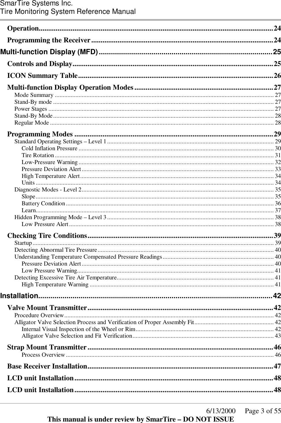  SmarTire Systems Inc.  Tire Monitoring System Reference Manual      6/13/2000     Page 3 of 55 This manual is under review by SmarTire – DO NOT ISSUE Operation.............................................................................................................................24 Programming the Receiver.................................................................................................24 Multi-function Display (MFD)......................................................................................25 Controls and Display...........................................................................................................25 ICON Summary Table........................................................................................................26 Multi-function Display Operation Modes..........................................................................27 Mode Summary .......................................................................................................................................... 27 Stand-By mode ........................................................................................................................................... 27 Power Stages .............................................................................................................................................. 27 Stand-By Mode........................................................................................................................................... 28 Regular Mode ............................................................................................................................................. 28 Programming Modes ..........................................................................................................29 Standard Operating Settings – Level 1......................................................................................................... 29 Cold Inflation Pressure ........................................................................................................................... 30 Tire Rotation.......................................................................................................................................... 31 Low-Pressure Warning........................................................................................................................... 32 Pressure Deviation Alert......................................................................................................................... 33 High Temperature Alert.......................................................................................................................... 34 Units ...................................................................................................................................................... 34 Diagnostic Modes - Level 2......................................................................................................................... 35 Slope...................................................................................................................................................... 35 Battery Condition................................................................................................................................... 36 Learn...................................................................................................................................................... 37 Hidden Programming Mode – Level 3......................................................................................................... 38 Low Pressure Alert................................................................................................................................. 38 Checking Tire Conditions...................................................................................................39 Startup........................................................................................................................................................ 39 Detecting Abnormal Tire Pressure............................................................................................................... 40 Understanding Temperature Compensated Pressure Readings...................................................................... 40 Pressure Deviation Alert......................................................................................................................... 40 Low Pressure Warning............................................................................................................................ 41 Detecting Excessive Tire Air Temperature................................................................................................... 41 High Temperature Warning .................................................................................................................... 41 Installation....................................................................................................................42 Valve Mount Transmitter...................................................................................................42 Procedure Overview.................................................................................................................................... 42 Alligator Valve Selection Process and Verification of Proper Assembly Fit.................................................. 42 Internal Visual Inspection of the Wheel or Rim....................................................................................... 42 Alligator Valve Selection and Fit Verification......................................................................................... 43 Strap Mount Transmitter...................................................................................................46 Process Overview................................................................................................................................... 46 Base Receiver Installation...................................................................................................47 LCD unit Installation..........................................................................................................48 LCD unit Installation..........................................................................................................48 